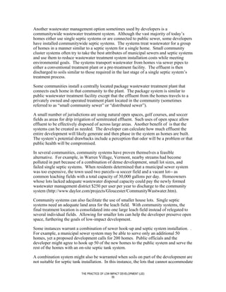 Another wastewater management option sometimes used by developers is a
communitywide wastewater treatment system. Although the vast majority of today’s
homes either use single septic systems or are connected to public sewer, some developers
have installed communitywide septic systems. The systems treat wastewater for a group
of homes in a manner similar to a septic system for a single home. Small community
cluster systems often try to take the best attributes of municipal sewers and septic systems
and use them to reduce wastewater treatment system installation costs while meeting
environmental goals. The systems transport wastewater from homes via sewer pipes to
either a conventional treatment plant or a pre-treatment facility. The effluent is then
discharged to soils similar to those required in the last stage of a single septic system’s
treatment process.

Some communities install a centrally located package wastewater treatment plant that
connects each home in that community to the plant. The package system is similar to
public wastewater treatment facility except that the effluent from the homes travels to a
privately owned and operated treatment plant located in the community (sometimes
referred to as “small community sewer” or “distributed sewer”).

A small number of jurisdictions are using natural open spaces, golf courses, and soccer
fields as areas for drip irrigation of semitreated effluent. Such uses of open space allow
effluent to be effectively disposed of across large areas. Another benefit of is that the
systems can be created as needed. The developer can calculate how much effluent the
entire development will likely generate and then phase in the system as homes are built.
The system’s potential drawbacks include a perception that odor will be a problem or that
public health will be compromised.

In several communities, community systems have proven themselves a feasible
alternative. For example, in Warren Village, Vermont, nearby streams had become
polluted in part because of a combination of dense development, small lot sizes, and
failed single septic systems. When residents determined that a municipal sewer system
was too expensive, the town used two parcels--a soccer field and a vacant lot-- as
common leaching fields with a total capacity of 30,000 gallons per day. Homeowners
whose lots lacked adequate wastewater disposal capacity could pay the newly formed
wastewater management district $250 per user per year to discharge to the community
system (http://www.daylor.com/projects/Gloucester/CommunityWastwater.htm).

Community systems can also facilitate the use of smaller house lots. Single septic
systems need an adequate land area for the leach field. With community systems, the
final treatment location is consolidated into one large leach field instead of relegated to
several individual fields. Allowing for smaller lots can help the developer preserve open
space, furthering the goals of low-impact development.

Some instances warrant a combination of sewer hook-up and septic system installation. .
For example, a municipal sewer system may be able to serve only an additional 50
homes, yet a proposed development calls for 200 homes. Public officials and the
developer might agree to hook up 50 of the new homes to the public system and serve the
rest of the homes with an on-site septic tank system.

A combination system might also be warranted when soils on part of the development are
not suitable for septic tank installation. In this instance, the lots that cannot accommodate

                            THE PRACTICE OF LOW IMPACT DEVELOPMENT (LID)
                                                 59
 