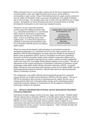 While municipal sewer or on-site septic systems may be the most recognized wastewater
treatment options, some sites might lack both sewer access and the ability to
accommodate a septic system. Some of the limiting factors for septic systems include lot
size (an ample soil absorption field is necessary), groundwater level, depth of bedrock,
and on-site soil types. For example, dense clay or rocky soils can inhibit the use of septic
systems. Recognition of various limitations has led to increased interest in and the
development of alternative on-site wastewater treatment systems.

Alternative on-site wastewater treatment
systems range from adding treatment steps                   Examples Where a Septic System May
(e.g., intermittent sand filter) to a conventional               Not Be Allowed on a Lot
septic system to the reliance on proprietary                           Lot size too small
systems that omit the use of traditional septic                       Wrong types of soils
tanks. In fact, as technology grows more                            High groundwater level
sophisticated, , it is often more important to                   Shallow soils/Depth of bedrock
establish an operation and maintenance plan                              Steep slopes
for an alternative OWTSs than for an ordinary                       Soil does not percolate
septic system.

When lots cannot be developed to take advantage of conventional wastewater
management techniques (e.g., municipal sewer or on-site septic systems), the use of
alternative OWTSs (discussed below) can make those lots suitable for development.
Before using an alternative OWTS, however, developers are advised to familiarize
themselves with the local public health criteria related to wastewater effluent and to
recognize that, as opposed to municipal sewer systems, which are usually regulated by
codes at the state level, local public health officials regulate on-site systems. The lack of
information on the systems and absence of third-party verification of alternative system
performance make public health officials reluctant to alternative OWTS. In general,
public officials are most concerned with ensuring a certain level of public health, not with
facilitating land development; therefore, officials often need to be educated about the
efficacy of alternative systems.

On a related note, some public officials and environmental groups have expressed
concern that the use of septic and/or alternative OWTSs will foster sprawl. The use of
OWTSs by themselves does not lead to unchecked growth; indeed, the best way to
manage growth effectively is through prudent zoning, not by eliminating potential
wastewater treatment solutions or creating barriers for the adoption of alternative
technologies related to development.

3.3.1 PROCESS FOR IDENTIFYING POTENTIAL ON-SITE WASTEWATER TREATMENT
SYSTEM ALTERNATIVES
Each parcel of land is unique in terms of its size, shape, and soil types. If public health
officials indicate that an alternative OWTS is a feasible option, then developers should
consider several factors to identify the types of systems that might be used. For instance,
OWTSs are more complex than septic systems and thus require a higher level of
maintenance and supervision and may need additional excavation during installation to
accommodate the various systems’ several components. Table 15 briefly describes the
various factors to be considered.


                             THE PRACTICE OF LOW IMPACT DEVELOPMENT (LID)
                                                  62
 