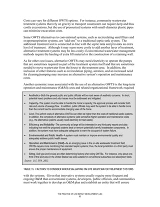 Costs can vary for different OWTS options. For instance, community wastewater
treatment systems that rely on gravity to transport wastewater can require deep and thus
costly excavations, but the use of pressurized systems with small-diameter plastic pipes
can minimize excavation costs.

Some OWTS alternatives to conventional systems, such as recirculating sand filters and
evapotranspiration systems, are “add-ons” to a traditional septic tank system. The
additional treatment unit is connected in-line with the septic tank and provides an extra
level of treatment. Although it may seem more costly to add another layer of treatment,
alternative treatment systems may be less costly if conventional wastewater management
methods require the hauling of extra fill material or the construction of a retaining wall.

As for other cost issues, alternative OWTSs may need electricity to operate the pumps
that are sometimes required as part of the treatment system itself and that are sometimes
needed to move wastewater from the house to the treatment area. In addition, the
inclusion of other features such as recirculation piping, aeration, and an increased need
for cleaning/pumping may increase an alternative system’s operation and maintenance
costs.

Another economic issue associated with the use of an alternative OWTS is the long-term
operation and maintenance (O&M) costs and related organizational framework required

•    Aesthetics--Both the general public and public officials will be most aware of aesthetic concerns. In short,
     potential insect problems and odor issues must be addressed and mitigated.
•    Capacity--The system must be able to handle the home’s capacity; the approval process will consider both
     rate and volume of sewage flow. In addition, public officials may want the system to be able to handle more
     than the current load to accommodate changing uses of the home.
•    Cost--The upfront costs of alternative OWTSs can often be higher than the costs of traditional septic systems.
     In addition, the complexity of alternative systems yield somewhat higher operation and maintenance costs
     (e.g., the alternative systems usually need electricity to treat waste).
•    Efficiency and Reliability--The community at large will be interested in any third-party reports and data
     indicating how well the proposed systems treat or remove potentially harmful wastewater components. In
     addition, the system must have adequate safeguards to warn the occupant of system failure.
•    Environmental and Public Health--A system must maintain or improve environmental quality and
     adequately address public health issues.
•    Operation and Maintenance (O&M)--As an emerging issue in the on-site wastewater treatment field,
     OWTSs require more monitoring than standard septic systems; thus, the local jurisdiction or a third party must
     ensure the proper maintenance of equipment.
•   Siting--Soil type and lot size are often determining factors when siting OWTSs. For instance, only about one-
    third of the land area in the United States has soils suitable for conventional subsurface soil absorption fields.
Source: U.S. EPA, 2002.


TABLE 15. FACTORS TO CONSIDER WHEN EVALUATING ON-SITE WASTEWATER TREATMENT SYSTEMS

with the systems. Given that innovative systems usually require more frequent and
ongoing O&M than conventional systems, developers, public officials, and communities
must work together to develop an O&M plan and establish an entity that will ensure


                                    THE PRACTICE OF LOW IMPACT DEVELOPMENT (LID)
                                                         63
 