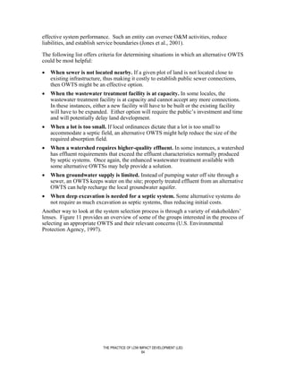 effective system performance. Such an entity can oversee O&M activities, reduce
liabilities, and establish service boundaries (Jones et al., 2001).

The following list offers criteria for determining situations in which an alternative OWTS
could be most helpful:

•   When sewer is not located nearby. If a given plot of land is not located close to
    existing infrastructure, thus making it costly to establish public sewer connections,
    then OWTS might be an effective option.
•   When the wastewater treatment facility is at capacity. In some locales, the
    wastewater treatment facility is at capacity and cannot accept any more connections.
    In these instances, either a new facility will have to be built or the existing facility
    will have to be expanded. Either option will require the public’s investment and time
    and will potentially delay land development.
•   When a lot is too small. If local ordinances dictate that a lot is too small to
    accommodate a septic field, an alternative OWTS might help reduce the size of the
    required absorption field.
•   When a watershed requires higher-quality effluent. In some instances, a watershed
    has effluent requirements that exceed the effluent characteristics normally produced
    by septic systems. Once again, the enhanced wastewater treatment available with
    some alternative OWTSs may help provide a solution.
•   When groundwater supply is limited. Instead of pumping water off site through a
    sewer, an OWTS keeps water on the site; properly treated effluent from an alternative
    OWTS can help recharge the local groundwater aquifer.
•   When deep excavation is needed for a septic system. Some alternative systems do
    not require as much excavation as septic systems, thus reducing initial costs.
Another way to look at the system selection process is through a variety of stakeholders’
lenses. Figure 11 provides an overview of some of the groups interested in the process of
selecting an appropriate OWTS and their relevant concerns (U.S. Environmental
Protection Agency, 1997).




                            THE PRACTICE OF LOW IMPACT DEVELOPMENT (LID)
                                                 64
 