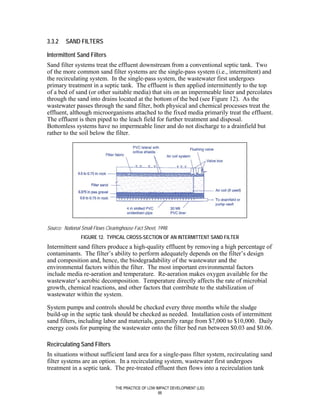 3.3.2    SAND FILTERS

Intermittent Sand Filters
Sand filter systems treat the effluent downstream from a conventional septic tank. Two
of the more common sand filter systems are the single-pass system (i.e., intermittent) and
the recirculating system. In the single-pass system, the wastewater first undergoes
primary treatment in a septic tank. The effluent is then applied intermittently to the top
of a bed of sand (or other suitable media) that sits on an impermeable liner and percolates
through the sand into drains located at the bottom of the bed (see Figure 12). As the
wastewater passes through the sand filter, both physical and chemical processes treat the
effluent, although microorganisms attached to the fixed media primarily treat the effluent.
The effluent is then piped to the leach field for further treatment and disposal.
Bottomless systems have no impermeable liner and do not discharge to a drainfield but
rather to the soil below the filter.




Source: National Small Flows Clearinghouse Fact Sheet, 1998.
                FIGURE 12. TYPICAL CROSS-SECTION OF AN INTERMITTENT SAND FILTER
Intermittent sand filters produce a high-quality effluent by removing a high percentage of
contaminants. The filter’s ability to perform adequately depends on the filter’s design
and composition and, hence, the biodegradability of the wastewater and the
environmental factors within the filter. The most important environmental factors
include media re-aeration and temperature. Re-aeration makes oxygen available for the
wastewater’s aerobic decomposition. Temperature directly affects the rate of microbial
growth, chemical reactions, and other factors that contribute to the stabilization of
wastewater within the system.

System pumps and controls should be checked every three months while the sludge
build-up in the septic tank should be checked as needed. Installation costs of intermittent
sand filters, including labor and materials, generally range from $7,000 to $10,000. Daily
energy costs for pumping the wastewater onto the filter bed run between $0.03 and $0.06.

Recirculating Sand Filters
In situations without sufficient land area for a single-pass filter system, recirculating sand
filter systems are an option. In a recirculating system, wastewater first undergoes
treatment in a septic tank. The pre-treated effluent then flows into a recirculation tank


                                 THE PRACTICE OF LOW IMPACT DEVELOPMENT (LID)
                                                      66
 