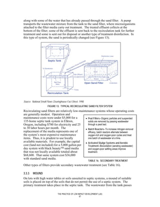 along with some of the water that has already passed through the sand filter. A pump
transports the wastewater mixture from the tank to the sand filter, where microorganisms
attached to the filter media carry out treatment. The treated effluent collects at the
bottom of the filter; some of the effluent is sent back to the recirculation tank for further
treatment and some is sent out for disposal or another type of treatment disinfection. In
this type of system, the sand is periodically changed (see Figure 13).




Source: National Small Flows Clearinghouse Fact Sheet, 1998.
                       FIGURE 13. TYPICAL RECIRCULATING SAND FILTER SYSTEM
Recirculating sand filters are relatively low-maintenance systems whose operating costs
are generally modest. Operation and
maintenance costs were under $5,000 for a          • Peat Filters--Organic particles and suspended
135-home septic tank system in Elkton,               solids are removed by passing wastewater
Oregon, including $780 for electricity and 25        through a peat bed.
to 30 labor hours per month. The                   • Batch Reactors--To increase nitrogen-removal
replacement of the media represents one of           efficacy, batch reactors alternate between
the system’s most expensive maintenance              oxygen-rich and oxygen-poor cycles and treat
items. Thus, it is prudent to use locally            one batch of wastewater at a time.
available materials. For example, the capital      • Activated Sludge Systems and Aerobic
cost (land not included) for a 5,000 gallon per      Treatment--Biooxidation (aerating wastewater)
day system with black beauty™ sand media             and oxygen-poor settling areas improve
that was not locally available totaled about         treatment.
$68,600. That same system cost $36,000
with standard sand media.
                                                               TABLE 16. SECONDARY TREATMENT
Other types of filters provide secondary wastewater treatment (see Table 16).

3.3.3    MOUND
On lots with high water tables or soils unsuited to septic systems, a mound of suitable
soils is placed on top of the soils that do not permit the use of a septic system. The
primary treatment takes place in the septic tank. The wastewater from the tank passes

                                 THE PRACTICE OF LOW IMPACT DEVELOPMENT (LID)
                                                      67
 