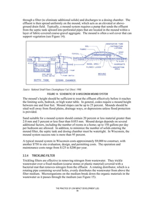 through a filter (to eliminate additional solids) and discharges to a dosing chamber. The
effluent is then spread uniformly on the mound, which acts as an elevated or above-
ground drain field. Typically, a mound system requires a pump that sends the effluent
from the septic tank upward into perforated pipes that are located in the mound within a
layer of fabric-covered coarse-gravel aggregate. The mound is often a soil cover that can
support vegetation (see Figure 14).




Source: National Small Flows Clearinghouse Fact Sheet, 1998.
                        FIGURE 14. SCHEMATIC OF A WISCONSIN MOUND SYSTEM
The mound’s height should be sufficient to treat the effluent effectively before it reaches
the limiting soils, bedrock, or high water table. In general, codes require a mound height
between one and four feet. Mound slopes can be up to 25 percent. Mounds should be
sited well away from flood plains, drainage ways, or depressions unless flood protection
is provided.

Sand suitable for a mound system should contain 20 percent or less material greater than
2.0 mm and 5 percent or less finer than 0.053 mm. Mound design depends on several
additional factors, including the number of rooms in a home; up to 150 gallons per day
per bedroom are allowed. In addition, to minimize the number of solids entering the
mound filter, the septic tank and dosing chamber must be watertight. In Wisconsin, the
mound system success rate is more than 95 percent.

A typical mound system in Wisconsin costs approximately $9,000 to construct, with
another $750 in site evaluation, design, and permitting costs. The operation and
maintenance costs range from $125 to $200 per year.

3.3.4    TRICKLING FILTER
Trickling filters are effective in removing nitrogen from wastewater. They trickle
wastewater over a fixed medium (coarse stones or plastic material) covered with a
bacterial mat that removes nitrogen from the effluent. A rotating distributor, which is a
rotating pipe containing several holes, evenly distributes the wastewater from above the
filter medium. Microorganisms on the medium break down the organic materials in the
wastewater as it passes through the medium (see Figure 15).


                                 THE PRACTICE OF LOW IMPACT DEVELOPMENT (LID)
                                                      68
 