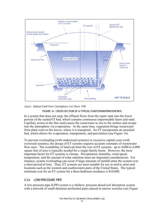Source: National Small Flows Clearinghouse Fact Sheet, 1998.
                 FIGURE 16. CROSS-SECTION OF A TYPICAL EVAPOTRANSPIRATION BED
In a system that does not seep, the effluent flows from the septic tank into the lower
portion of the sealed ET bed, which contains continuous impermeable liners and sand.
Capillary action in the fine sand causes the wastewater to rise to the surface and escape
into the atmosphere via evaporation. At the same time, vegetation brings wastewater
from plant roots to the leaves, where it is transpired. An ET incorporates an unsealed
bed, which allows for evaporation, transpiration, and percolation (see Figure 16).

To prevent overloading (with undersized systems) or excessive capital costs (with
oversized systems), the design of ET systems requires accurate estimates of wastewater
flow rates. The availability of land can limit the size of ET systems: up to 4,000 to 6,000
square feet of area is typically needed for a single-family home. However, the most
important factor for ET systems is climate. Precipitation, humidity, wind speed,
temperature, and the amount of solar radiation must are important considerations. For
instance, system overloading can occur if large amounts of rainfall enter the system over
a short period of time. Thus, ET systems are most suitable for use in arid to semi-arid
locations such as the western and southwestern parts of the United States. The typical
minimum cost for an ET system for a three-bedroom residence is $10,000.

3.3.6    LOW-PRESSURE PIPE
A low-pressure pipe (LPP) system is a shallow, pressure-dosed soil absorption system
with a network of small-diameter perforated pipes placed in narrow trenches (see Figure


                                 THE PRACTICE OF LOW IMPACT DEVELOPMENT (LID)
                                                      70
 