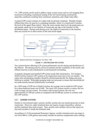 17). LPP systems can be used to address septic system issues such as soil clogging from
localized overloading, mechanical sealing of the soil trench during construction,
anaerobic conditions resulting from continuous saturation, and a high water table.

A typical LPP system consists of a septic tank for primary treatment. Partially treated
effluent then flows by gravity to a pumping chamber, where it is stored until it reaches
the level of the upper float control. Once the water reaches that level, the pump turns on
and usually sends one to two batches of wastewater per day to the trenches via the
distribution pipes. During each dosing cycle, the depth of wastewater in the trenches
does not exceed two to three inches of the total trench depth.




Source: National Small Flows Clearinghouse Fact Sheet, 1998.
                                 FIGURE 17. LOW-PRESSURE PIPE SYSTEM
Two critical factors affecting LLP system performance are the dosing and distribution of
the effluent. The dosing must be correct to maintain aerobic conditions in the trench, and
effluent must be evenly distributed to avoid localized overloading.

A properly designed and installed LPP system needs little maintenance. For instance,
North Carolina requires LPP systems to be inspected at least once every six months. The
septic tank and pumping chamber should be checked periodically for sludge and scum
build-up as needed. Watertight pumping tanks are necessary to ensure that drainfields do
not inadvertently become hydraulically overloaded.

In a 1989 study of LPP use in North Carolina, the average cost to install an LPP system
for a three-bedroom home was $2,600. The more LPP systems used in a county, the less
is the average cost per system. In counties with several systems, the cost was
approximately $1,500 per system as compared with $5,000 per system in counties with
few LPP systems.

3.3.7    AEROBIC SYSTEMS
Similar to conventional septic systems, aerobic systems also use natural processes to treat
wastewater. However, septic treatment does not require oxygen (anaerobic), whereas
aerobic treatment does need oxygen. Thus, aerobic units include a device that injects air
into and circulates it inside the treatment tank.

According to U.S Environmental Protection Agency, aerobic treatment units can range in
size from 400 to 1,500 gallons and usually include an aeration compartment and a settling

                                 THE PRACTICE OF LOW IMPACT DEVELOPMENT (LID)
                                                      71
 
