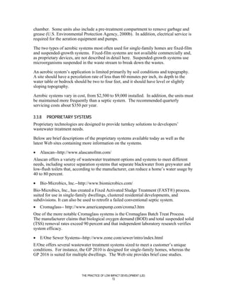chamber. Some units also include a pre-treatment compartment to remove garbage and
grease (U.S. Environmental Protection Agency, 2000b). In addition, electrical service is
required for the aeration equipment and pumps.

The two types of aerobic systems most often used for single-family homes are fixed-film
and suspended-growth systems. Fixed-film systems are not available commercially and,
as proprietary devices, are not described in detail here. Suspended-growth systems use
microorganisms suspended in the waste stream to break down the wastes.

An aerobic system’s application is limited primarily by soil conditions and topography.
A site should have a percolation rate of less than 60 minutes per inch, its depth to the
water table or bedrock should be two to four feet, and it should have level or slightly
sloping topography.

Aerobic systems vary in cost, from $2,500 to $9,000 installed. In addition, the units must
be maintained more frequently than a septic system. The recommended quarterly
servicing costs about $350 per year.

3.3.8   PROPRIETARY SYSTEMS
Proprietary technologies are designed to provide turnkey solutions to developers’
wastewater treatment needs.

Below are brief descriptions of the proprietary systems available today as well as the
latest Web sites containing more information on the systems.

•   Alascan--http://www.alascanofmn.com/
Alascan offers a variety of wastewater treatment options and systems to meet different
needs, including source separation systems that separate blackwater from greywater and
low-flush toilets that, according to the manufacturer, can reduce a home’s water usage by
40 to 80 percent.

•   Bio-Microbics, Inc.--http://www.biomicrobics.com/
Bio-Microbics, Inc., has created a Fixed Activated Sludge Treatment (FAST®) process.
suited for use in single-family dwellings, clustered residential developments, and
subdivisions. It can also be used to retrofit a failed conventional septic system.
•   Cromaglass-- http://www.americanpump.com/croma3.htm
One of the more notable Cromaglass systems is the Cromaglass Batch Treat Process.
The manufacturer claims that biological oxygen demand (BOD) and total suspended solid
(TSS) removal rates exceed 90 percent and that independent laboratory research verifies
system efficacy.

•   E/One Sewer Systems--http://www.eone.com/sewer/intro/index.html
E/One offers several wastewater treatment systems sized to meet a customer’s unique
conditions. For instance, the GP 2010 is designed for single-family homes, whereas the
GP 2016 is suited for multiple dwellings. The Web site provides brief case studies.



                           THE PRACTICE OF LOW IMPACT DEVELOPMENT (LID)
                                                72
 