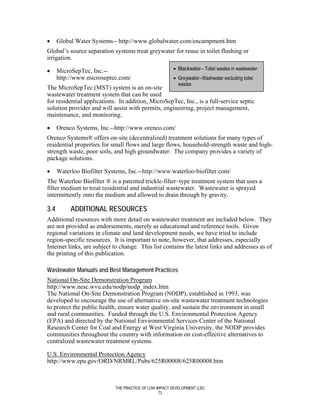 •     Global Water Systems-- http://www.globalwater.com/encampment.htm
Global’s source separation systems treat greywater for reuse in toilet flushing or
irrigation.

•     MicroSepTec, Inc.--                                • Blackwater-- Toilet wastes in wastewater
      http://www.microseptec.com/                        • Greywater--Washwater excluding toilet
                                                           wastes
The MicroSepTec (MST) system is an on-site
wastewater treatment system that can be used
for residential applications. In addition, MicroSepTec, Inc., is a full-service septic
solution provider and will assist with permits, engineering, project management,
maintenance, and monitoring.

•     Orenco Systems, Inc.--http://www.orenco.com/
Orenco Systems® offers on-site (decentralized) treatment solutions for many types of
residential properties for small flows and large flows, household-strength waste and high-
strength waste, poor soils, and high groundwater. The company provides a variety of
package solutions.

•     Waterloo Biofilter Systems, Inc.--http://www.waterloo-biofilter.com/
The Waterloo Biofilter ® is a patented trickle-filter–type treatment system that uses a
filter medium to treat residential and industrial wastewater. Wastewater is sprayed
intermittently onto the medium and allowed to drain through by gravity.

3.4        ADDITIONAL RESOURCES
Additional resources with more detail on wastewater treatment are included below. They
are not provided as endorsements, merely as educational and reference tools. Given
regional variations in climate and land development needs, we have tried to include
region-specific resources. It is important to note, however, that addresses, especially
Internet links, are subject to change. This list contains the latest links and addresses as of
the printing of this publication.

Wastewater Manuals and Best Management Practices
National On-Site Demonstration Program
http://www.nesc.wvu.edu/nodp/nodp_index.htm
The National On-Site Demonstration Program (NODP), established in 1993, was
developed to encourage the use of alternative on-site wastewater treatment technologies
to protect the public health, ensure water quality, and sustain the environment in small
and rural communities. Funded through the U.S. Environmental Protection Agency
(EPA) and directed by the National Environmental Services Center of the National
Research Center for Coal and Energy at West Virginia University, the NODP provides
communities throughout the country with information on cost-effective alternatives to
centralized wastewater treatment systems.

U.S. Environmental Protection Agency
http://www.epa.gov/ORD/NRMRL/Pubs/625R00008/625R00008.htm



                             THE PRACTICE OF LOW IMPACT DEVELOPMENT (LID)
                                                  73
 