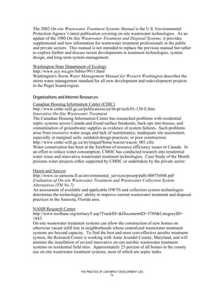 The 2002 On-site Wastewater Treatment Systems Manual is the U.S. Environmental
Protection Agency’s latest publication covering on-site wastewater technologies. As an
update of the 1980 On-Site Wastewater Treatment and Disposal Systems, it provides
supplemental and new information for wastewater treatment professionals in the public
and private sectors. This manual is not intended to replace the previous manual but rather
to explore further and discuss recent developments in treatment technologies, system
design, and long-term system management.

Washington State Department of Ecology
http://www.ecy.wa.gov/biblio/9911.html
Washington's Storm Water Management Manual for Western Washington describes the
storm water management standard for all new development and redevelopment projects
in the Puget Sound region.

Organizations and Internet Resources
Canadian Housing Information Center (CHIC)
http://www.cmhc-schl.gc.ca/publications/en/rh-pr/tech/01-138-E.htm
Innovative On-Site Wastewater Treatment
The Canadian Housing Information Center has researched problems with residential
septic systems across Canada and found surface breakouts, back-ups into houses, and
contamination of groundwater supplies as evidence of system failures. Such problems
arise from excessive water usage and lack of maintenance; inadequate site assessment,
especially in marginal soils; outdated design practices; or poor construction.
http://www.cmhc-schl.gc.ca/en/imquaf/himu/wacon/wacon_001.cfm
Water conservation has been at the forefront of resource efficiency issues in Canada. In
an effort to reduce water consumption, CMHC has conducted research into residential
water reuse and innovative wastewater treatment technologies. Case Study of the Month
presents water projects either supported by CMHC or undertaken by the private sector.

Hazen and Sawyer
http://www.co.sarasota.fl.us/environmental_services/pcssrp/pdfs/40075r048.pdf
Evaluation of On-site Wastewater Treatment and Wastewater Collection System
Alternatives (TM No.7)
An assessment of available and applicable OWTS and collection system technologies
determines the technologies’ ability to improve current wastewater treatment and disposal
practices in the Sarasota, Florida area.

NAHB Research Center
http://www.toolbase.org/tertiaryT.asp?TrackID=&DocumentID=3789&CategoryID=
1843
On-site wastewater treatment systems can allow the construction of new homes on
otherwise vacant infill lots in neighborhoods whose centralized wastewater treatment
systems are beyond capacity. To find the best and most cost-effective aerobic treatment
system, the Research Center is working with Anne Arundel County, Maryland, and will
monitor the installation of several innovative on-site aerobic wastewater treatment
systems on residential field sites. Approximately 25 percent of all homes in the county
use on-site wastewater treatment systems, most of which are septic tanks.



                           THE PRACTICE OF LOW IMPACT DEVELOPMENT (LID)
                                                74
 
