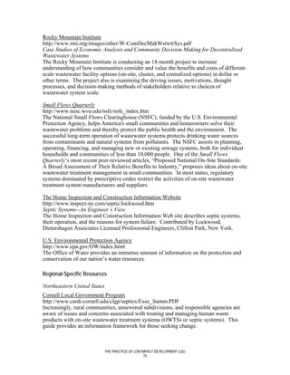 Rocky Mountain Institute
http://www.rmi.org/images/other/W-ComDecMakWstwtrSys.pdf
Case Studies of Economic Analysis and Community Decision Making for Decentralized
Wastewater Systems
The Rocky Mountain Institute is conducting an 18-month project to increase
understanding of how communities consider and value the benefits and costs of different-
scale wastewater facility options (on-site, cluster, and centralized options) in dollar or
other terms. The project also is examining the driving issues, motivations, thought
processes, and decision-making methods of stakeholders relative to choices of
wastewater system scale.

Small Flows Quarterly
http://www.nesc.wvu.edu/nsfc/nsfc_index.htm
The National Small Flows Clearinghouse (NSFC), funded by the U.S. Environmental
Protection Agency, helps America's small communities and homeowners solve their
wastewater problems and thereby protect the public health and the environment. The
successful long-term operation of wastewater systems protects drinking water sources
from contaminants and natural systems from pollutants. The NSFC assists in planning,
operating, financing, and managing new or existing sewage systems, both for individual
households and communities of less than 10,000 people. One of the Small Flows
Quarterly’s most recent peer-reviewed articles, “Proposed National On-Site Standards:
A Broad Assessment of Their Relative Benefits to Industry,” proposes ideas about on-site
wastewater treatment management in small communities. In most states, regulatory
systems dominated by prescriptive codes restrict the activities of on-site wastewater
treatment system manufacturers and suppliers.

The Home Inspection and Construction Information Website
http://www.inspect-ny.com/septic/lockwood.htm
Septic Systems--An Engineer’s View
The Home Inspection and Construction Information Web site describes septic systems,
their operation, and the reasons for system failure. Contributed by Lockwood,
Dietershagen Associates Licensed Professional Engineers, Clifton Park, New York.

U.S. Environmental Protection Agency
http://www.epa.gov/OW/index.html
The Office of Water provides an immense amount of information on the protection and
conservation of our nation’s water resources.

Regional-Specific Resources

Northeastern United States
Cornell Local Government Program
http://www.cardi.cornell.edu/clgp/septics/Exec_Summ.PDF
Increasingly, rural communities, unsewered subdivisions, and responsible agencies are
aware of issues and concerns associated with treating and managing human waste
products with on-site wastewater treatment systems (OWTSs or septic systems). This
guide provides an information framework for those seeking change.



                             THE PRACTICE OF LOW IMPACT DEVELOPMENT (LID)
                                                  75
 