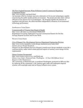 The New England Interstate Water Pollution Control Commission Regulatory
Cooperation Project
http://www.neiwpcc.org/iatech.html
An interstate effort to evaluate innovative/alternative (I/A) on-site technologies capable
of protecting the public health and the environment. The project provides states with an
efficient review process for I/A technologies. By bringing together the interests of
regulators and end users, the effort facilitates independent evaluation of environmental
technology performance.

Southeastern United States
Commonwealth of Virginia State Board of Health
http://www.vdh.state.va.us/formfeed/VDH88.PDF
Regulations Governing Application Fees for Construction Permits for On-Site
Sewage Disposal Systems and Private Wells

Western United States

City of Oregon City--Development Services Department Engineering Division
http://www.orcity.org/public-works/design-standards/sewer/index.html
Sanitary Sewer Design Standards
Oregon City Development Services (Oregon) created sewer design standards to provide a
consistent policy under which certain physical aspects of sanitary sewer design will be
implemented.

Orenco Systems Incorporated
http://www.orenco.com/ccs/ccs_caseStudy.asp
Orenco Case Study--Diamond Lake, Washington: 12-Year-Old Effluent Sewer
Requires Little Maintenance
The community of Diamond Lake, in northeast Washington, protected an 800-acre lake
by replacing all the community’s old, leaking septic tanks and inadequate disposal
systems with watertight tanks and an Orenco effluent sewer system.




                             THE PRACTICE OF LOW IMPACT DEVELOPMENT (LID)
                                                  76
 