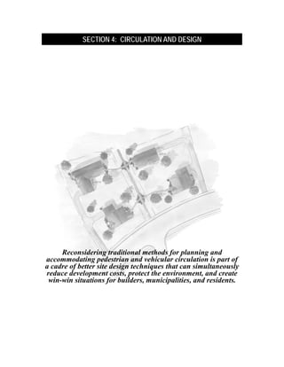 .
                SECTION 4: CIRCULATION AND DESIGN




         Reconsidering traditional methods for planning and
    accommodating pedestrian and vehicular circulation is part of
    a cadre of better site design techniques that can simultaneously
    reduce development costs, protect the environment, and create
     win-win situations for builders, municipalities, and residents.
 