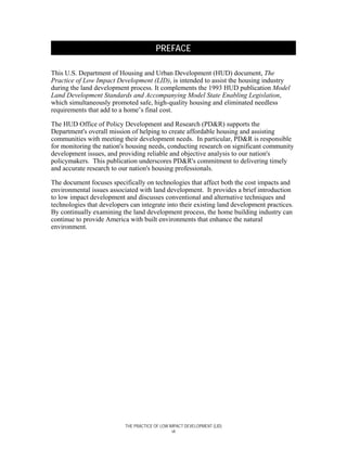 PREFACE

This U.S. Department of Housing and Urban Development (HUD) document, The
Practice of Low Impact Development (LID), is intended to assist the housing industry
during the land development process. It complements the 1993 HUD publication Model
Land Development Standards and Accompanying Model State Enabling Legislation,
which simultaneously promoted safe, high-quality housing and eliminated needless
requirements that add to a home’s final cost.

The HUD Office of Policy Development and Research (PD&R) supports the
Department's overall mission of helping to create affordable housing and assisting
communities with meeting their development needs. In particular, PD&R is responsible
for monitoring the nation's housing needs, conducting research on significant community
development issues, and providing reliable and objective analysis to our nation's
policymakers. This publication underscores PD&R's commitment to delivering timely
and accurate research to our nation's housing professionals.

The document focuses specifically on technologies that affect both the cost impacts and
environmental issues associated with land development. It provides a brief introduction
to low impact development and discusses conventional and alternative techniques and
technologies that developers can integrate into their existing land development practices.
By continually examining the land development process, the home building industry can
continue to provide America with built environments that enhance the natural
environment.




                           THE PRACTICE OF LOW IMPACT DEVELOPMENT (LID)
                                                vii
 