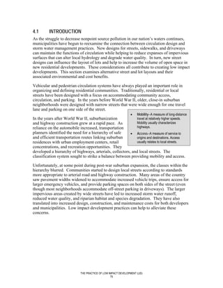 4.1       INTRODUCTION
As the struggle to decrease nonpoint source pollution in our nation’s waters continues,
municipalities have begun to reexamine the connection between circulation design and
storm water management practices. New designs for streets, sidewalks, and driveways
can maintain the functions of circulation while helping to reduce expanses of impervious
surfaces that can alter local hydrology and degrade water quality. In turn, new street
designs can influence the layout of lots and help to increase the volume of open space in
new residential developments. These considerations all contribute to creating low impact
developments. This section examines alternative street and lot layouts and their
associated environmental and cost benefits.

Vehicular and pedestrian circulation systems have always played an important role in
organizing and defining residential communities. Traditionally, residential or local
streets have been designed with a focus on accommodating community access,
circulation, and parking. In the years before World War II, older, close-in suburban
neighborhoods were designed with narrow streets that were wide enough for one travel
lane and parking on one side of the street.
                                                                 •    Mobility--A measure of long-distance
In the years after World War II, suburbanization             travel at relatively higher speeds.
and highway construction grew at a rapid pace. As            Mobility usually characterizes
reliance on the automobile increased, transportation         highways.
planners identified the need for a hierarchy of safe     • Access--A measure of service to
and efficient transportation routes linking suburban         origins and destinations. Access
residences with urban employment centers, retail             usually relates to local streets.
concentrations, and recreation opportunities. They
developed a hierarchy of highways, arterials, collectors, and local streets. The
classification system sought to strike a balance between providing mobility and access.

Unfortunately, at some point during post-war suburban expansion, the classes within the
hierarchy blurred. Communities started to design local streets according to standards
more appropriate to arterial road and highway construction. Many areas of the country
saw pavement widths widened to accommodate increased vehicle trips, ensure access for
larger emergency vehicles, and provide parking spaces on both sides of the street (even
though most neighborhoods accommodate off-street parking in driveways). The larger
impervious areas created by wide streets have led to increased storm water runoff,
reduced water quality, and riparian habitat and species degradation. They have also
translated into increased design, construction, and maintenance costs for both developers
and municipalities. Low impact development practices can help to alleviate these
concerns.




                              THE PRACTICE OF LOW IMPACT DEVELOPMENT (LID)
                                                   79
 