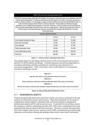 What is the cost of an excessively wide street?

 Not only do excessive street widths affect the livability of a community, but they also give rise to additional costs that
  must be paid by homeowners. The figures cited here are for 2001 based on unit costs of contractor services for a
 project in northern California. For this project, a section of street 100 feet long would cost about $9,500 to build to a
       width of 24 feet compared with $13,500 for a 36-foot-wide street. Paving widths are 20 feet and 32 feet,
  respectively, with an additional two-foot gutter on each side. Moreover, in this area where lots sell for $300,00 per
 acre, land costs exceed street construction costs, even for narrower streets. Total land and construction costs for a
      100-foot section of a 36-foot-wide street amount to almost $40,000 compared with $26,000 for a narrower
                                                    24-foot-wide street.
                                              Cost per 100 Feet of Street

                                                                       24 Feet                          36 Feet
 5-Inch Asphalt Paving/6-Inch Base                                      $6,800                          $10,880
 6-Inch Curb and Gutter                                                 $1,265                          $1,265
 4-Inch Sidewalk                                                        $1,400                          $1,400
 Total Construction Costs                                               $9,465                          $13,545
 Land (at $300,000 per acre)                                           $16,800                          $25,200
 Total Cost                                                            $26,265                          $38,745

                               TABLE 17. TYPICAL STREET CONSTRUCTION COSTS
This chapter begins by providing a brief overview of the environmental and economic
benefits of LID circulation and design. It briefly discusses conventional approaches to
circulation and design and then concludes by considering some alternatives to
conventional approaches. Table 18 provides some overall objectives of community
circulation and design systems.

                                                       Objective 1:
                            Maximize open space by using alternative street and lot layouts.
                                                   Objective 2:
              Reduce impervious surfaces by considering alternative street widths, types, and amenities.
                                                  Objective 3:
     Site lots and houses to maximize solar orientation, reduce vehicular trips, and create a sense of community.

                               TABLE 18. CIRCULATION AND DESIGN OBJECTIVES

4.1.1    ENVIRONMENTAL BENEFITS
Properly designed and sited streets and street systems can conserve and protect site and
regional environmental systems and resources. Most street standards are the result of
compromises among engineers, planning staffs, and local emergency management
professionals (police and fire and rescue services). To provide two travel lanes, access
for emergency vehicles, and parking on both sides of the street, communities have long
required streets that are much wider than necessary. However, research and experience
show that compact street layouts, narrower street widths, and alternative pavement edge
treatments can minimize clearing and grading, reduce storm water runoff, and protect


                                     THE PRACTICE OF LOW IMPACT DEVELOPMENT (LID)
                                                          80
 
