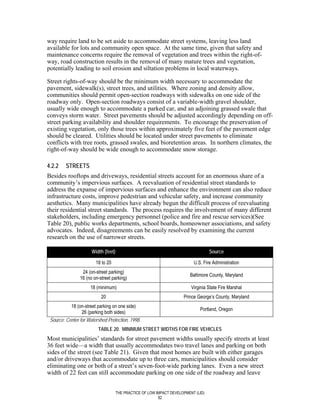 way require land to be set aside to accommodate street systems, leaving less land
available for lots and community open space. At the same time, given that safety and
maintenance concerns require the removal of vegetation and trees within the right-of-
way, road construction results in the removal of many mature trees and vegetation,
potentially leading to soil erosion and siltation problems in local waterways.

Street rights-of-way should be the minimum width necessary to accommodate the
pavement, sidewalk(s), street trees, and utilities. Where zoning and density allow,
communities should permit open-section roadways with sidewalks on one side of the
roadway only. Open-section roadways consist of a variable-width gravel shoulder,
usually wide enough to accommodate a parked car, and an adjoining grassed swale that
conveys storm water. Street pavements should be adjusted accordingly depending on off-
street parking availability and shoulder requirements. To encourage the preservation of
existing vegetation, only those trees within approximately five feet of the pavement edge
should be cleared. Utilities should be located under street pavements to eliminate
conflicts with tree roots, grassed swales, and bioretention areas. In northern climates, the
right-of-way should be wide enough to accommodate snow storage.

4.2.2    STREETS
Besides rooftops and driveways, residential streets account for an enormous share of a
community’s impervious surfaces. A reevaluation of residential street standards to
address the expanse of impervious surfaces and enhance the environment can also reduce
infrastructure costs, improve pedestrian and vehicular safety, and increase community
aesthetics. Many municipalities have already begun the difficult process of reevaluating
their residential street standards. The process requires the involvement of many different
stakeholders, including emergency personnel (police and fire and rescue services)(See
Table 20), public works departments, school boards, homeowner associations, and safety
advocates. Indeed, disagreements can be easily resolved by examining the current
research on the use of narrower streets.

                      Width (feet)                                                  Source

                        18 to 20                                           U.S. Fire Administration
                 24 (on-street parking)
                                                                         Baltimore County, Maryland
                16 (no on-street parking)
                     18 (minimum)                                         Virginia State Fire Marshal
                           20                                         Prince George’s County, Maryland
           18 (on-street parking on one side)
                                                                              Portland, Oregon
                 26 (parking both sides)
 Source: Center for Watershed Protection, 1998.
                         TABLE 20. MINIMUM STREET WIDTHS FOR FIRE VEHICLES
Most municipalities’ standards for street pavement widths usually specify streets at least
36 feet wide—a width that usually accommodates two travel lanes and parking on both
sides of the street (see Table 21). Given that most homes are built with either garages
and/or driveways that accommodate up to three cars, municipalities should consider
eliminating one or both of a street’s seven-foot-wide parking lanes. Even a new street
width of 22 feet can still accommodate parking on one side of the roadway and leave


                                     THE PRACTICE OF LOW IMPACT DEVELOPMENT (LID)
                                                          82
 