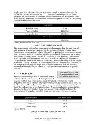 ample room for a safe travel lane that is generous enough to accommodate most fire
trucks, school buses, and garbage trucks. Consistent with low impact development
practices, the new standards reduce infrastructure construction and maintenance costs
while reducing impervious surfaces within the community (See Section 4.3.2 on queuing
streets for additional information).

                                                   Local Streets

                   No On-Street Parking                                              18 feet
                   Parking on One Side                                             22 to 24 feet
                   Parking on Both Sides                                           24 to 26 feet
                                                 Collector Streets

                                                                                   32 to 36 feet
 Source: Residential Streets, NAHB, 2001.
                                 TABLE 21. SUGGESTED PAVEMENT WIDTHS
Where density and zoning allow, open-section roadways can reduce the need for costly
curb and gutter sections and encourage the filtering and infiltration of storm water.
Open-section roadways consist of a variable-width gravel shoulder, usually wide enough
to accommodate a parked car, and an adjoining grassed swale that conveys storm water.
The grassed swales are usually pitched at a minimum of 1 percent to prevent standing
water and end at a drop-inlet storm structure or waterbody. Historically, improperly
designed swales posed health concerns because they served as breeding areas for insects
and caused flooding. However, if communities follow current engineering standards for
the design of swales, they no longer have to concern themselves with the associated
health and flooding issues (see Section 2.3.3.1 for additional information on grassed
swales).

                                                                             A curb radius is the radius of the
4.2.3   INTERSECTIONS                                                        circle formed by the curve of the
Intersections create large areas of impervious surface                       curb at the intersection corners.
within residential subdivisions. Reducing the overall
size and width of intersections can decrease the volume of storm water runoff.
Depending on the class of street entering the intersection, the number of travel lanes, and
the dimensions of the curb radii, intersection diameters can become overly wide. The
larger the curb radii, the larger the intersection. Recommended ranges for curb radii are
contained in Table 22. Smaller, tighter radii can slow turning traffic and make the
intersection safer for pedestrians while limiting the expanse of impervious surface.


                Type of Intersections                                      Curb Radius (in feet)

                      Local/Local                                                    10 to15
                     Local/Collector                                                 15 to 20
                   Collector/Collector                                               15 to 25
 Source: AASHTO.
                           TABLE 22: RECOMMENDED RANGES FOR CURB RADII



                                    THE PRACTICE OF LOW IMPACT DEVELOPMENT (LID)
                                                         83
 