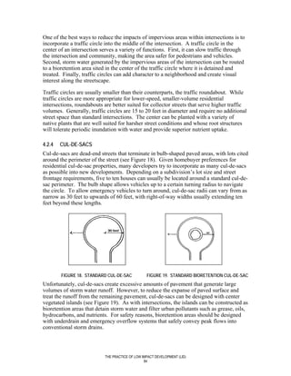 One of the best ways to reduce the impacts of impervious areas within intersections is to
incorporate a traffic circle into the middle of the intersection. A traffic circle in the
center of an intersection serves a variety of functions. First, it can slow traffic through
the intersection and community, making the area safer for pedestrians and vehicles.
Second, storm water generated by the impervious areas of the intersection can be routed
to a bioretention area sited in the center of the traffic circle where it is detained and
treated. Finally, traffic circles can add character to a neighborhood and create visual
interest along the streetscape.

Traffic circles are usually smaller than their counterparts, the traffic roundabout. While
traffic circles are more appropriate for lower-speed, smaller-volume residential
intersections, roundabouts are better suited for collector streets that serve higher traffic
volumes. Generally, traffic circles are 15 to 20 feet in diameter and require no additional
street space than standard intersections. The center can be planted with a variety of
native plants that are well suited for harsher street conditions and whose root structures
will tolerate periodic inundation with water and provide superior nutrient uptake.

4.2.4   CUL-DE-SACS
Cul-de-sacs are dead-end streets that terminate in bulb-shaped paved areas, with lots cited
around the perimeter of the street (see Figure 18). Given homebuyer preferences for
residential cul-de-sac properties, many developers try to incorporate as many cul-de-sacs
as possible into new developments. Depending on a subdivision’s lot size and street
frontage requirements, five to ten houses can usually be located around a standard cul-de-
sac perimeter. The bulb shape allows vehicles up to a certain turning radius to navigate
the circle. To allow emergency vehicles to turn around, cul-de-sac radii can vary from as
narrow as 30 feet to upwards of 60 feet, with right-of-way widths usually extending ten
feet beyond these lengths.




        FIGURE 18. STANDARD CUL-DE-SAC            FIGURE 19. STANDARD BIORETENTION CUL-DE-SAC
Unfortunately, cul-de-sacs create excessive amounts of pavement that generate large
volumes of storm water runoff. However, to reduce the expanse of paved surface and
treat the runoff from the remaining pavement, cul-de-sacs can be designed with center
vegetated islands (see Figure 19). As with intersections, the islands can be constructed as
bioretention areas that detain storm water and filter urban pollutants such as grease, oils,
hydrocarbons, and nutrients. For safety reasons, bioretention areas should be designed
with underdrain and emergency overflow systems that safely convey peak flows into
conventional storm drains.




                            THE PRACTICE OF LOW IMPACT DEVELOPMENT (LID)
                                                 84
 