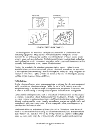 FIGURE 22. STREET LAYOUT EXAMPLES


Curvilinear patterns are best suited for larger-lot communities or communities with
undulating topography. They are most popular in suburban settings and usually
maximize the use of long cul-de-sacs that concentrate clusters of houses around natural
resource areas, such as waterbodies. While the use of longer, winding streets and cul-de-
sacs translates into greater expanses of impervious surface, communities can narrow their
streets by limiting parking to only on one side of the street.

Possibly the best choice for suburban systems are hybrid layouts. Hybrid systems
provide a balance between conventional grid and curvilinear patterns and are well suited
to developments characterized by a mix of housing types and styles. They also permit the
creation of open space. Hybrid systems can minimize the need for clearing and grading
and help protect forests, wetlands, and trees.

Traffic Calming
Traffic calming refers to a set of measures designed to mitigate the effects of unmanaged
traffic on urban and suburban roadways. While the use of traffic calming as a traffic
mitigation strategy is beyond the scope of this publication, the practice is discussed here
in terms of its relationship to low impact development and storm water management.

Certain traffic-calming measures, such as roundabouts or traffic islands, can be designed
as vegetated bioretention islands that retain and treat street runoff. A traffic roundabout
is a circle centered in an intersection; it slows traffic entering the intersection and directs
it to exit points around the circle. Usually, a roundabout is raised and includes curbs and
areas planted with grass or vegetation. Where street grades allow, roundabouts can be
converted into bioretention areas.

Bioretention areas can be bordered by either curb cuts or flush-mount curbs that allow
water to exit an intersection efficiently and enter the treatment system. Either treatment
method allows for a transition between the street pavement and vegetated and mulched
areas. As storm water enters the system, specially selected vegetation and engineered


                             THE PRACTICE OF LOW IMPACT DEVELOPMENT (LID)
                                                  87
 