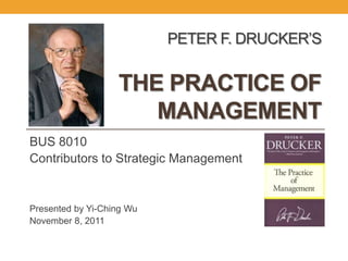 PETER F. DRUCKER’S


                   THE PRACTICE OF
                      MANAGEMENT
BUS 8010
Contributors to Strategic Management


Presented by Yi-Ching Wu
November 8, 2011
 