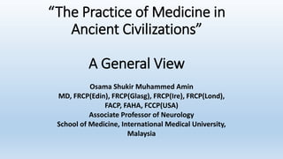 “The Practice of Medicine in
Ancient Civilizations”
A General View
Osama Shukir Muhammed Amin
MD, FRCP(Edin), FRCP(Glasg), FRCP(Ire), FRCP(Lond),
FACP, FAHA, FCCP(USA)
Associate Professor of Neurology
School of Medicine, International Medical University,
Malaysia
 