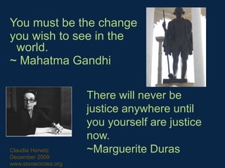 You must be the change  you wish to see in the world. ~ Mahatma Gandhi  There will never be justice anywhere until you yourself are justice now. ~Marguerite Duras Claudia Horwitz December 2009 www.stonecircles.org 