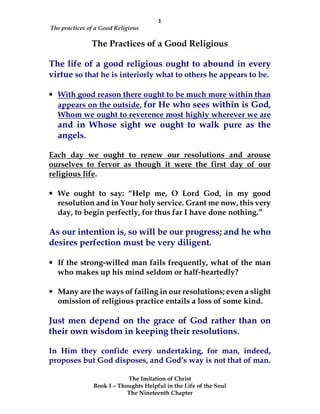 1
The practices of a Good Religious
The Imitation of Christ
Book I – Thoughts Helpful in the Life of the Soul
The Nineteenth Chapter
The Practices of a Good Religious
The life of a good religious ought to abound in every
virtue so that he is interiorly what to others he appears to be.
• With good reason there ought to be much more within than
appears on the outside, for He who sees within is God,
Whom we ought to reverence most highly wherever we are
and in Whose sight we ought to walk pure as the
angels.
Each day we ought to renew our resolutions and arouse
ourselves to fervor as though it were the first day of our
religious life.
• We ought to say: “Help me, O Lord God, in my good
resolution and in Your holy service. Grant me now, this very
day, to begin perfectly, for thus far I have done nothing.”
As our intention is, so will be our progress; and he who
desires perfection must be very diligent.
• If the strong-willed man fails frequently, what of the man
who makes up his mind seldom or half-heartedly?
• Many are the ways of failing in our resolutions; even a slight
omission of religious practice entails a loss of some kind.
Just men depend on the grace of God rather than on
their own wisdom in keeping their resolutions.
In Him they confide every undertaking, for man, indeed,
proposes but God disposes, and God’s way is not that of man.
 