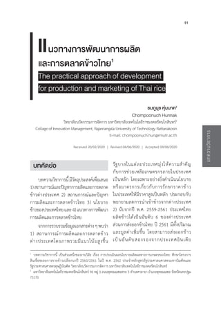 91
บทความวิ
ช
าการ
นวทางการพัฒนาการผลิต
และการตลาดข้าวไทย1
The practical approach of development
for production and marketing of Thai rice
ชมภูนุช หุ่นนาค2
Chompoonuch Hunnak
วิทยาลัยนวัตกรรมการจัดการ มหาวิทยาลัยเทคโนโลยีราชมงคลรัตนโกสินทร์2
Collage of Innovation Management, Rajamangala University of Technology Rattanakosin
E-mail: chompoonuch.hun@rmutr.ac.th
Received 20/02/2020 | Revised 04/06/2020 | Accepted 09/06/2020
1
บทความวิชาการนี้ เป็นส่วนหนึ่งของงานวิจัย เรื่อง การประเมินผลนโยบายผลิตผลทางการเกษตรของไทย: ศึกษาโครงการ
สินเชื่อชะลอการขายข้าวเปลือกนาปี 2560/2561 ในปี พ.ศ. 2562 ประจ�ำหลักสูตรรัฐประศาสนศาสตรมหาบัณฑิตและ
รัฐประศาสนศาสตรดุษฎีบัณฑิต วิทยาลัยนวัตกรรมการจัดการ มหาวิทยาลัยเทคโนโลยีราชมงคลรัตนโกสินทร์
2
มหาวิทยาลัยเทคโนโลยีราชมงคลรัตนโกสินทร์ 96 หมู่ 3 ถนนพุทธมณฑลสาย 5 ต�ำบลศาลายา อ�ำเภอพุทธมณฑล จังหวัดนครปฐม
73170
บทคัดย่อ
บทความวิชาการนี้มีวัตถุประสงค์เพื่อเสนอ
1)สถานการณ์และปัญหาการผลิตและการตลาด
ข้าวต่างประเทศ 2) สถานการณ์และปัญหา
การผลิตและการตลาดข้าวไทย 3) นโยบาย
ข้าวของประเทศไทยและ4)แนวทางการพัฒนา
การผลิตและการตลาดข้าวไทย
จากการรวบรวมข้อมูลเอกสารต่างๆพบว่า
1) สถานการณ์การผลิตและการตลาดข้าว
ต่างประเทศโดยภาพรวมมีแนวโน้มสูงขึ้น
รัฐบาลในแต่ละประเทศมุ่งให้ความส�ำคัญ
กับการช่วยเหลือเกษตรกรภายในประเทศ
เป็นหลัก โดยเฉพาะอย่างยิ่งด�ำเนินนโยบาย
หรือมาตรการเกี่ยวกับการรักษาราคาข้าว
ในประเทศให้มีราคาสูงเป็นหลัก ประกอบกับ
พยายามลดการน�ำเข้าข้าวจากต่างประเทศ
2) นับจากปี พ.ศ. 2559-2561 ประเทศไทย
ผลิตข้าวได้เป็นอันดับ 6 ของต่างประเทศ
ส่วนการส่งออกข้าวไทย ปี 2561 มีทั้งปริมาณ
และมูลค่าเพิ่มขึ้น โดยสามารถส่งออกข้าว
เป็นอันดับสองรองจากประเทศอินเดีย
แ
 