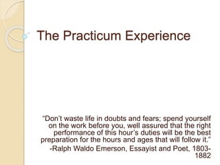 The Practicum Experience
“Don’t waste life in doubts and fears; spend yourself
on the work before you, well assured that the right
performance of this hour’s duties will be the best
preparation for the hours and ages that will follow it.”
-Ralph Waldo Emerson, Essayist and Poet, 1803-
1882
 