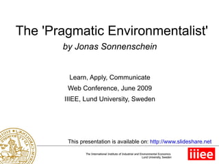 The 'Pragmatic Environmentalist' by Jonas Sonnenschein Learn, Apply, Communicate Web Conference, June 2009 IIIEE, Lund University, Sweden This presentation is available on:  http://www.slideshare.net 