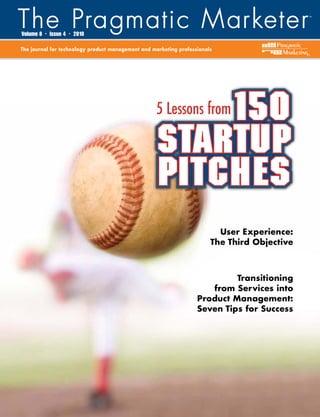 Volume 8   •   Issue 4   •   2010

The journal for technology product management and marketing professionals
                                                                                              ®




                                                        150
                                                   5 Lessons from

                                                    startup
                                                    pitches
                                                                          User Experience:
                                                                        The Third Objective



                                                                            Transitioning
                                                                      from Services into
                                                                   Product Management:
                                                                   Seven Tips for Success
 