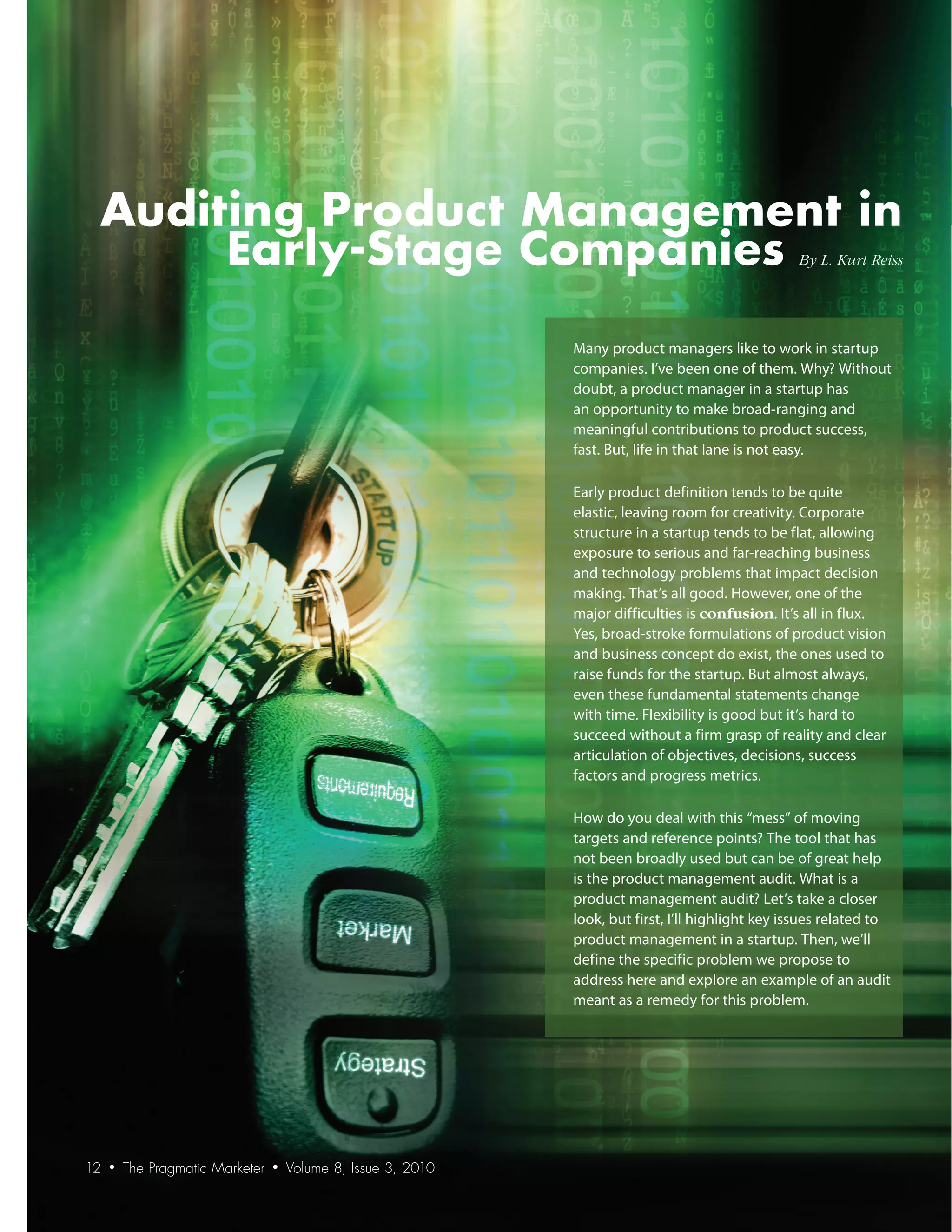 Auditing Product Management in
      Early-Stage Companies                                                                          By	L.	Kurt	Reiss




                                                                Many product managers like to work in startup
                                                                companies. I’ve been one of them. Why? Without
                                                                doubt, a product manager in a startup has
                                                                an opportunity to make broad-ranging and
                                                                meaningful contributions to product success,
                                                                fast. But, life in that lane is not easy.

                                                                Early product definition tends to be quite
                                                                elastic, leaving room for creativity. Corporate
                                                                structure in a startup tends to be flat, allowing
                                                                exposure to serious and far-reaching business
                                                                and technology problems that impact decision
                                                                making. That’s all good. However, one of the
                                                                major difficulties is confusion. It’s all in flux.
                                                                Yes, broad-stroke formulations of product vision
                                                                and business concept do exist, the ones used to
                                                                raise funds for the startup. But almost always,
                                                                even these fundamental statements change
                                                                with time. Flexibility is good but it’s hard to
                                                                succeed without a firm grasp of reality and clear
                                                                articulation of objectives, decisions, success
                                                                factors and progress metrics.

                                                                How do you deal with this “mess” of moving
                                                                targets and reference points? The tool that has
                                                                not been broadly used but can be of great help
                                                                is the product management audit. What is a
                                                                product management audit? Let’s take a closer
                                                                look, but first, I’ll highlight key issues related to
                                                                product management in a startup. Then, we’ll
                                                                define the specific problem we propose to
                                                                address here and explore an example of an audit
                                                                meant as a remedy for this problem.




12   •   The Pragmatic Marketer   •   Volume 8, Issue 3, 2010
 