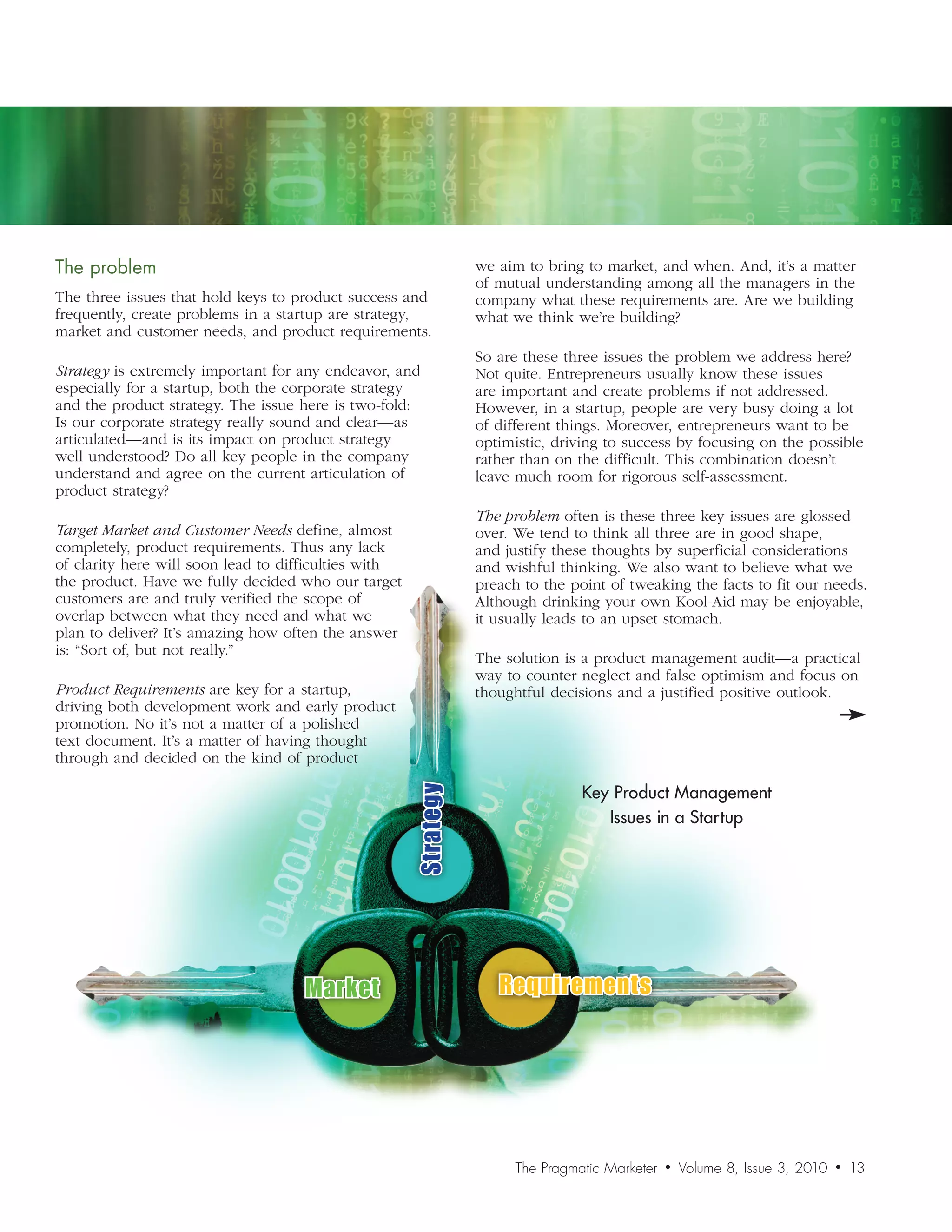 The	problem                                                      we aim to bring to market, and when. And, it’s a matter
                                                                 of mutual understanding among all the managers in the
The three issues that hold keys to product success and           company what these requirements are. Are we building
frequently, create problems in a startup are strategy,           what we think we’re building?
market and customer needs, and product requirements.
                                                                 So are these three issues the problem we address here?
Strategy is extremely important for any endeavor, and            Not quite. Entrepreneurs usually know these issues
especially for a startup, both the corporate strategy            are important and create problems if not addressed.
and the product strategy. The issue here is two-fold:            However, in a startup, people are very busy doing a lot
Is our corporate strategy really sound and clear—as              of different things. Moreover, entrepreneurs want to be
articulated—and is its impact on product strategy                optimistic, driving to success by focusing on the possible
well understood? Do all key people in the company                rather than on the difficult. This combination doesn’t
understand and agree on the current articulation of              leave much room for rigorous self-assessment.
product strategy?
                                                                 The	problem often is these three key issues are glossed
Target	Market	and	Customer	Needs define, almost                  over. We tend to think all three are in good shape,
completely, product requirements. Thus any lack                  and justify these thoughts by superficial considerations
of clarity here will soon lead to difficulties with              and wishful thinking. We also want to believe what we
the product. Have we fully decided who our target                preach to the point of tweaking the facts to fit our needs.
customers are and truly verified the scope of                    Although drinking your own Kool-Aid may be enjoyable,
overlap between what they need and what we                       it usually leads to an upset stomach.
plan to deliver? It’s amazing how often the answer
is: “Sort of, but not really.”
                                                                 The solution is a product management audit—a practical
                                                                 way to counter neglect and false optimism and focus on
Product	Requirements are key for a startup,                      thoughtful decisions and a justified positive outlook.
driving both development work and early product
promotion. No it’s not a matter of a polished
text document. It’s a matter of having thought
through and decided on the kind of product

                                                                                 Key Product Management
                                                      Strategy




                                                                                    Issues in a Startup




                                    Market                          Requirements




                                                                       The Pragmatic Marketer   •   Volume 8, Issue 3, 2010   •   13
 