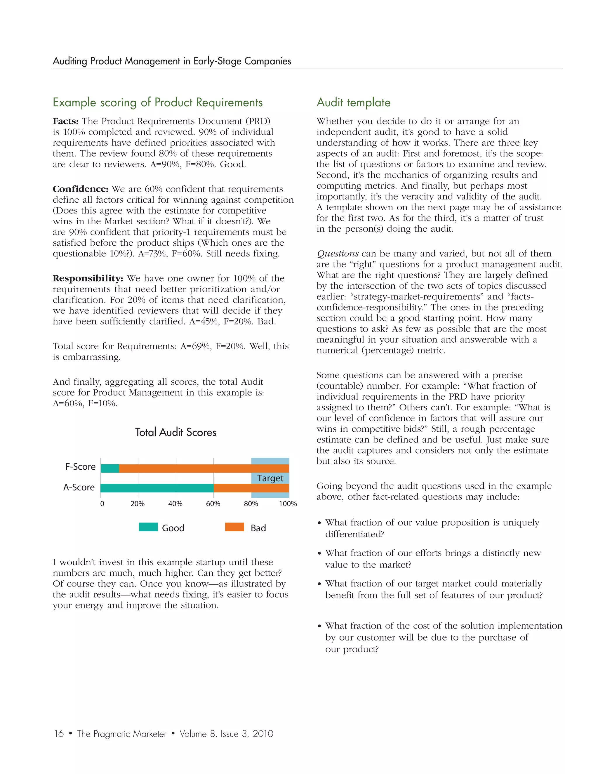 Auditing Product Management in Early-Stage Companies



Example	scoring	of	Product	Requirements                                Audit	template
Facts: The Product Requirements Document (PRD)                         Whether you decide to do it or arrange for an
is 100% completed and reviewed. 90% of individual                      independent audit, it’s good to have a solid
requirements have defined priorities associated with                   understanding of how it works. There are three key
them. The review found 80% of these requirements                       aspects of an audit: First and foremost, it’s the scope:
are clear to reviewers. A=90%, F=80%. Good.                            the list of questions or factors to examine and review.
                                                                       Second, it’s the mechanics of organizing results and
Confidence: We are 60% confident that requirements                     computing metrics. And finally, but perhaps most
define all factors critical for winning against competition            importantly, it’s the veracity and validity of the audit.
(Does this agree with the estimate for competitive                     A template shown on the next page may be of assistance
wins in the Market section? What if it doesn’t?). We                   for the first two. As for the third, it’s a matter of trust
are 90% confident that priority-1 requirements must be                 in the person(s) doing the audit.
satisfied before the product ships (Which ones are the
questionable 10%?). A=73%, F=60%. Still needs fixing.                  Questions can be many and varied, but not all of them
                                                                       are the “right” questions for a product management audit.
Responsibility: We have one owner for 100% of the                      What are the right questions? They are largely defined
requirements that need better prioritization and/or                    by the intersection of the two sets of topics discussed
clarification. For 20% of items that need clarification,               earlier: “strategy-market-requirements” and “facts-
we have identified reviewers that will decide if they                  confidence-responsibility.” The ones in the preceding
have been sufficiently clarified. A=45%, F=20%. Bad.                   section could be a good starting point. How many
                                                                       questions to ask? As few as possible that are the most
                                                                       meaningful in your situation and answerable with a
Total score for Requirements: A=69%, F=20%. Well, this                 numerical (percentage) metric.
is embarrassing.
                                                                       Some questions can be answered with a precise
And finally, aggregating all scores, the total Audit                   (countable) number. For example: “What fraction of
score for Product Management in this example is:                       individual requirements in the PRD have priority
A=60%, F=10%.                                                          assigned to them?” Others can’t. For example: “What is
                                                                       our level of confidence in factors that will assure our
                       Total Audit Scores                              wins in competitive bids?” Still, a rough percentage
                                                                       estimate can be defined and be useful. Just make sure
                                                                       the audit captures and considers not only the estimate
                                                                       but also its source.
     F-Score
                                                         Target
  A-Score                                                              Going beyond the audit questions used in the example
                                                                       above, other fact-related questions may include:
               0      20%         40%       60%      80%        100%

                                                                       • What fraction of our value proposition is uniquely
                             Good                      Bad
                                                                         differentiated?
                                                                       • What fraction of our efforts brings a distinctly new
I wouldn’t invest in this example startup until these                    value to the market?
numbers are much, much higher. Can they get better?
                        Total Audit Scores
Of course they can. Once you know—as illustrated by                    • What fraction of our target market could materially
the audit results—what needs fixing, it’s easier to focus                benefit from the full set of features of our product?
your energy and improve the situation.

                                                                       • What fraction of the cost of the solution implementation
                                                                         by our customer will be due to the purchase of
                                                                         our product?




16   •   The Pragmatic Marketer   •   Volume 8, Issue 3, 2010
 