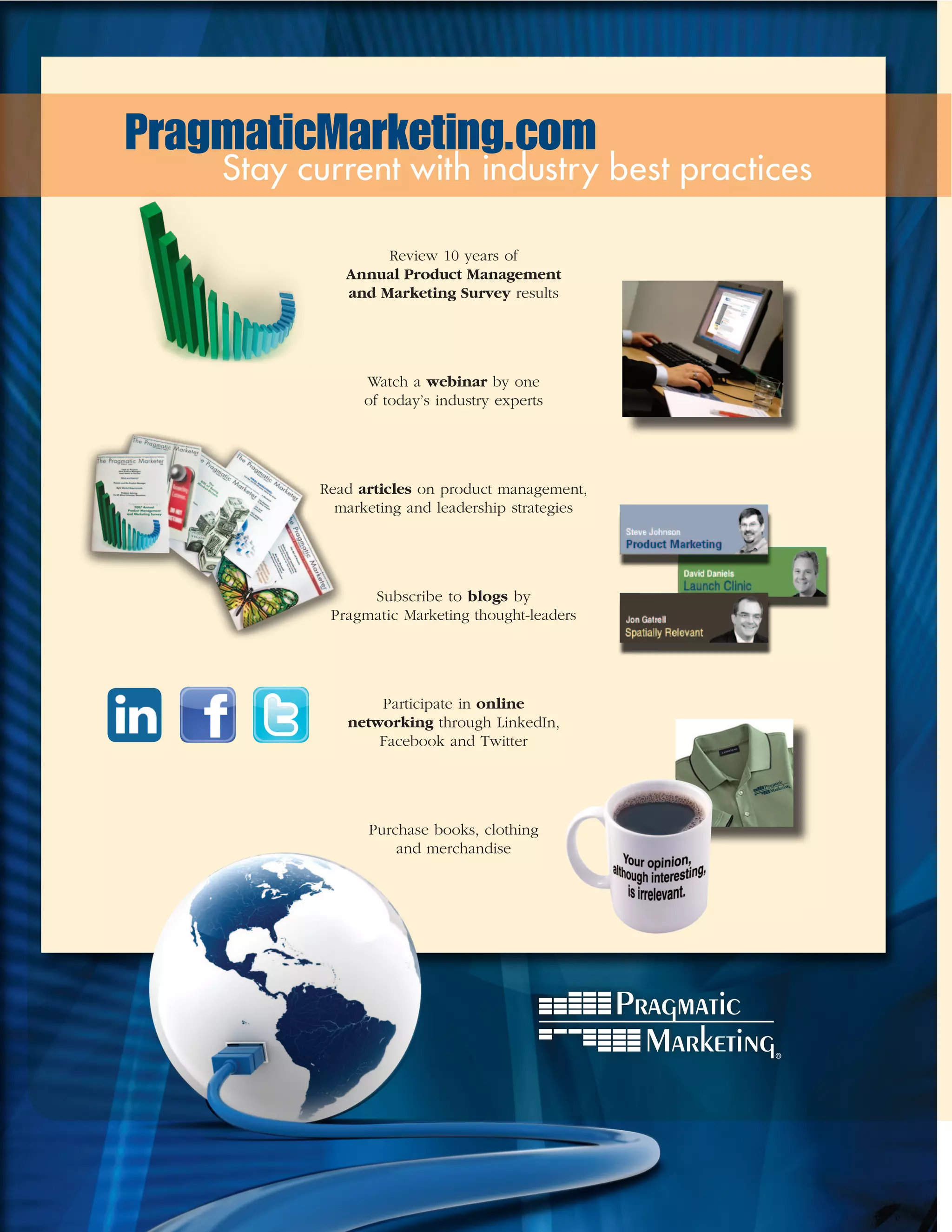 PragmaticMarketing.com
    Stay current with industry best practices

                  Review 10 years of
             Annual Product Management
             and Marketing Survey results




                Watch a webinar by one
                of today’s industry experts




          Read articles on product management,
            marketing and leadership strategies




                Subscribe to blogs by
           Pragmatic Marketing thought-leaders




                 Participate in online
             networking through LinkedIn,
                 Facebook and Twitter




                Purchase books, clothing
                    and merchandise
 
