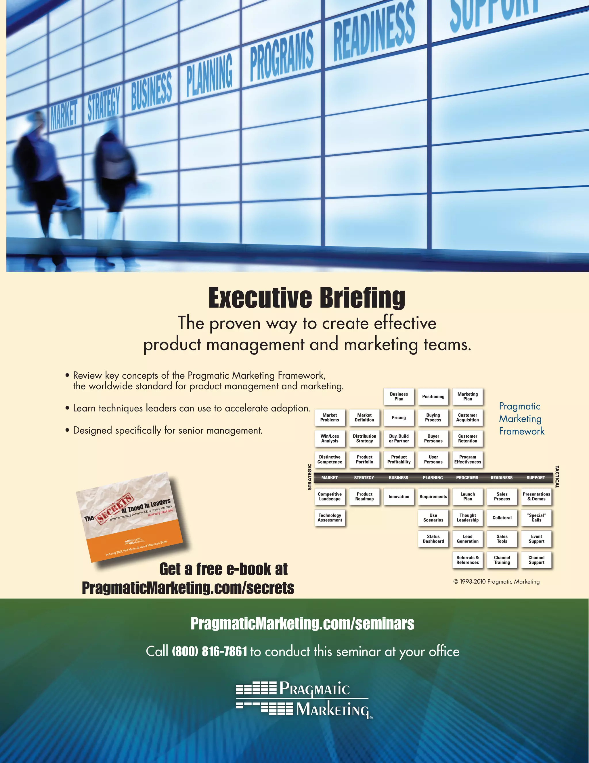 Executive Briefing
                                                  The proven way to create effective
                                              product management and marketing teams.
•	Review	key	concepts	of	the	Pragmatic	Marketing	Framework,		
  the	worldwide	standard	for	product	management	and	marketing.
                                                                                                                                 Business                       Marketing
                                                                                                                                                 Positioning
                                                                                                                                   Plan                           Plan

•	Learn	techniques	leaders	can	use	to	accelerate	adoption.	                                                                                                                       Pragmatic	
                                                                                                                                                                                  Marketing	
                                                                                                    Market        Market                          Buying        Customer
                                                                                                                                  Pricing
                                                                                                   Problems      Definition                       Process      Acquisition

•	Designed	specifically	for	senior	management.                                                     Win/Loss      Distribution   Buy, Build        Buyer         Customer
                                                                                                                                                                                  Framework
                                                                                                   Analysis       Strategy      or Partner       Personas       Retention


                                                                                                   Distinctive    Product         Product          User           Program
                                                                                                  Competence      Portfolio     Profitability    Personas      Effectiveness
                                                                                      STRATEGIC




                                                                                                                                                                                                            TACTICAL
                                                                                                   MARKET        STRATEGY       BUSINESS         PLANNING       PROGRAMS       READINESS     SUPPORT


                                                                                                  Competitive      Product                                        Launch         Sales      Presentations
                                                                                                                                Innovation      Requirements
                                                                                                  Landscape       Roadmap                                          Plan         Process       & Demos
                                         eaders
                               ed In L te success
                        of Tunpany CEOs creahy most fail)
                             m            w
                               gy co                (and                                          Technology                                       Use           Thought                     “Special“
    The      How te
                     chnolo
                                                                                                  Assessment                                     Scenarios      Leadership
                                                                                                                                                                               Collateral
                                                                                                                                                                                               Calls


                                                                                                                                                   Status         Lead           Sales         Event
                                                           an Scot
                                                                  t                                                                              Dashboard      Generation       Tools        Support
                                                    Meerm
                                   yers   & David
                            Phil M
                 g Stull,
          by Crai
                                                                                                                                                                Referrals &     Channel       Channel


              Get a free e-book at
                                                                                                                                                                References      Training      Support



                                                                                                                                                               ©	1993-2010	Pragmatic	Marketing
    PragmaticMarketing.com/secrets

                                                                      PragmaticMarketing.com/seminars
                                                Call (800) 816-7861 to conduct this seminar at your office
 