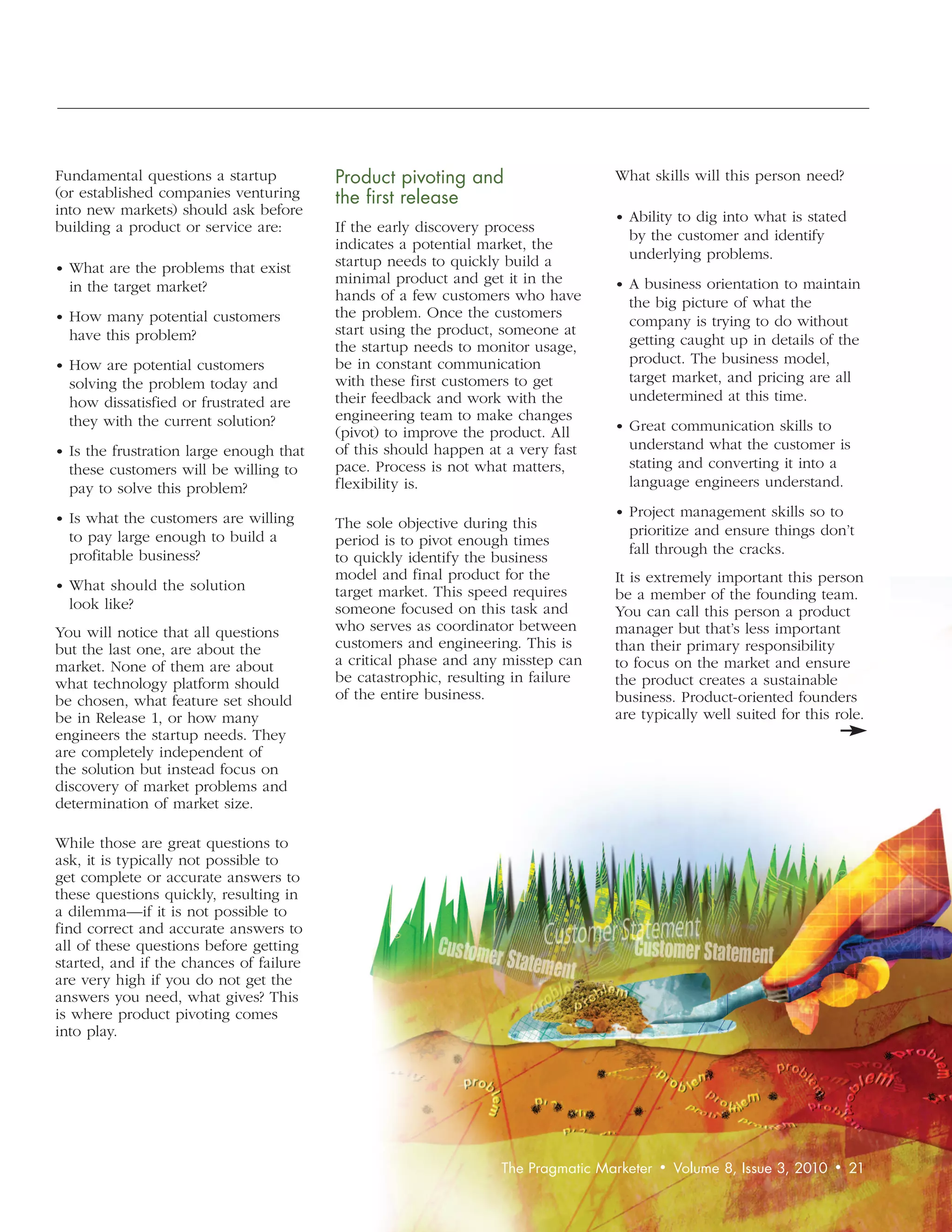 Fundamental questions a startup          Product	pivoting	and		                   What skills will this person need?
(or established companies venturing      the	first	release
into new markets) should ask before                                               • Ability to dig into what is stated
building a product or service are:       If the early discovery process
                                                                                     by the customer and identify
                                         indicates a potential market, the
                                         startup needs to quickly build a            underlying problems.
• What are the problems that exist
                                         minimal product and get it in the        • A business orientation to maintain
  in the target market?
                                         hands of a few customers who have           the big picture of what the
• How many potential customers           the problem. Once the customers
                                                                                     company is trying to do without
  have this problem?                     start using the product, someone at
                                         the startup needs to monitor usage,         getting caught up in details of the
• How are potential customers            be in constant communication                product. The business model,
  solving the problem today and          with these first customers to get           target market, and pricing are all
  how dissatisfied or frustrated are     their feedback and work with the            undetermined at this time.
  they with the current solution?        engineering team to make changes
                                         (pivot) to improve the product. All      • Great communication skills to
• Is the frustration large enough that   of this should happen at a very fast        understand what the customer is
  these customers will be willing to     pace. Process is not what matters,          stating and converting it into a
  pay to solve this problem?             flexibility is.                             language engineers understand.

• Is what the customers are willing                                               • Project management skills so to
                                         The sole objective during this              prioritize and ensure things don’t
  to pay large enough to build a         period is to pivot enough times
  profitable business?                                                               fall through the cracks.
                                         to quickly identify the business
                                         model and final product for the          It is extremely important this person
• What should the solution               target market. This speed requires       be a member of the founding team.
  look like?                             someone focused on this task and         You can call this person a product
You will notice that all questions       who serves as coordinator between        manager but that’s less important
but the last one, are about the          customers and engineering. This is       than their primary responsibility
market. None of them are about           a critical phase and any misstep can     to focus on the market and ensure
what technology platform should          be catastrophic, resulting in failure    the product creates a sustainable
be chosen, what feature set should       of the entire business.                  business. Product-oriented founders
be in Release 1, or how many                                                      are typically well suited for this role.
engineers the startup needs. They
are completely independent of
the solution but instead focus on
discovery of market problems and
determination of market size.

While those are great questions to
ask, it is typically not possible to
get complete or accurate answers to
these questions quickly, resulting in
a dilemma—if it is not possible to
find correct and accurate answers to
all of these questions before getting
started, and if the chances of failure
are very high if you do not get the
answers you need, what gives? This
is where product pivoting comes
into play.




                                                                 The	Pragmatic	Marketer	 •	 Volume	8,	Issue	3,	2010	 •	 21
 