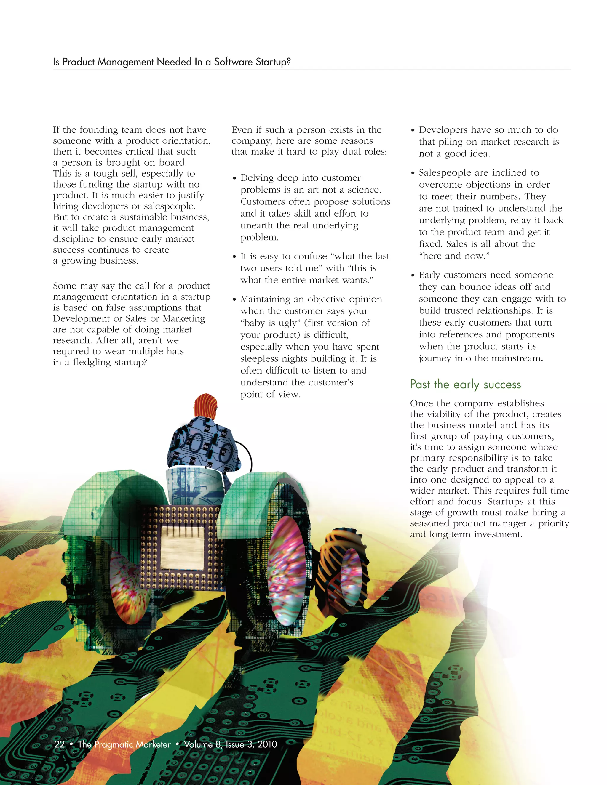 Is Product Management Needed In a Software Startup?




If the founding team does not have               Even if such a person exists in the      • Developers have so much to do
someone with a product orientation,              company, here are some reasons             that piling on market research is
then it becomes critical that such               that make it hard to play dual roles:      not a good idea.
a person is brought on board.
This is a tough sell, especially to                                                       • Salespeople are inclined to
                                                 • Delving deep into customer
those funding the startup with no                                                           overcome objections in order
                                                   problems is an art not a science.
product. It is much easier to justify                                                       to meet their numbers. They
hiring developers or salespeople.                  Customers often propose solutions
                                                                                            are not trained to understand the
But to create a sustainable business,              and it takes skill and effort to
                                                                                            underlying problem, relay it back
it will take product management                    unearth the real underlying
                                                                                            to the product team and get it
discipline to ensure early market                  problem.
                                                                                            fixed. Sales is all about the
success continues to create
a growing business.                              • It is easy to confuse “what the last     “here and now.”
                                                   two users told me” with “this is
                                                                                          • Early customers need someone
                                                   what the entire market wants.”
Some may say the call for a product                                                         they can bounce ideas off and
management orientation in a startup              • Maintaining an objective opinion         someone they can engage with to
is based on false assumptions that                 when the customer says your              build trusted relationships. It is
Development or Sales or Marketing                  “baby is ugly” (first version of         these early customers that turn
are not capable of doing market                                                             into references and proponents
                                                   your product) is difficult,
research. After all, aren’t we
                                                   especially when you have spent           when the product starts its
required to wear multiple hats
in a fledgling startup?                            sleepless nights building it. It is      journey into the mainstream.
                                                   often difficult to listen to and
                                                   understand the customer’s              Past	the	early	success
                                                   point of view.
                                                                                          Once the company establishes
                                                                                          the viability of the product, creates
                                                                                          the business model and has its
                                                                                          first group of paying customers,
                                                                                          it’s time to assign someone whose
                                                                                          primary responsibility is to take
                                                                                          the early product and transform it
                                                                                          into one designed to appeal to a
                                                                                          wider market. This requires full time
                                                                                          effort and focus. Startups at this
                                                                                          stage of growth must make hiring a
                                                                                          seasoned product manager a priority
                                                                                          and long-term investment.




22   •   The Pragmatic Marketer   •   Volume 8, Issue 3, 2010
 