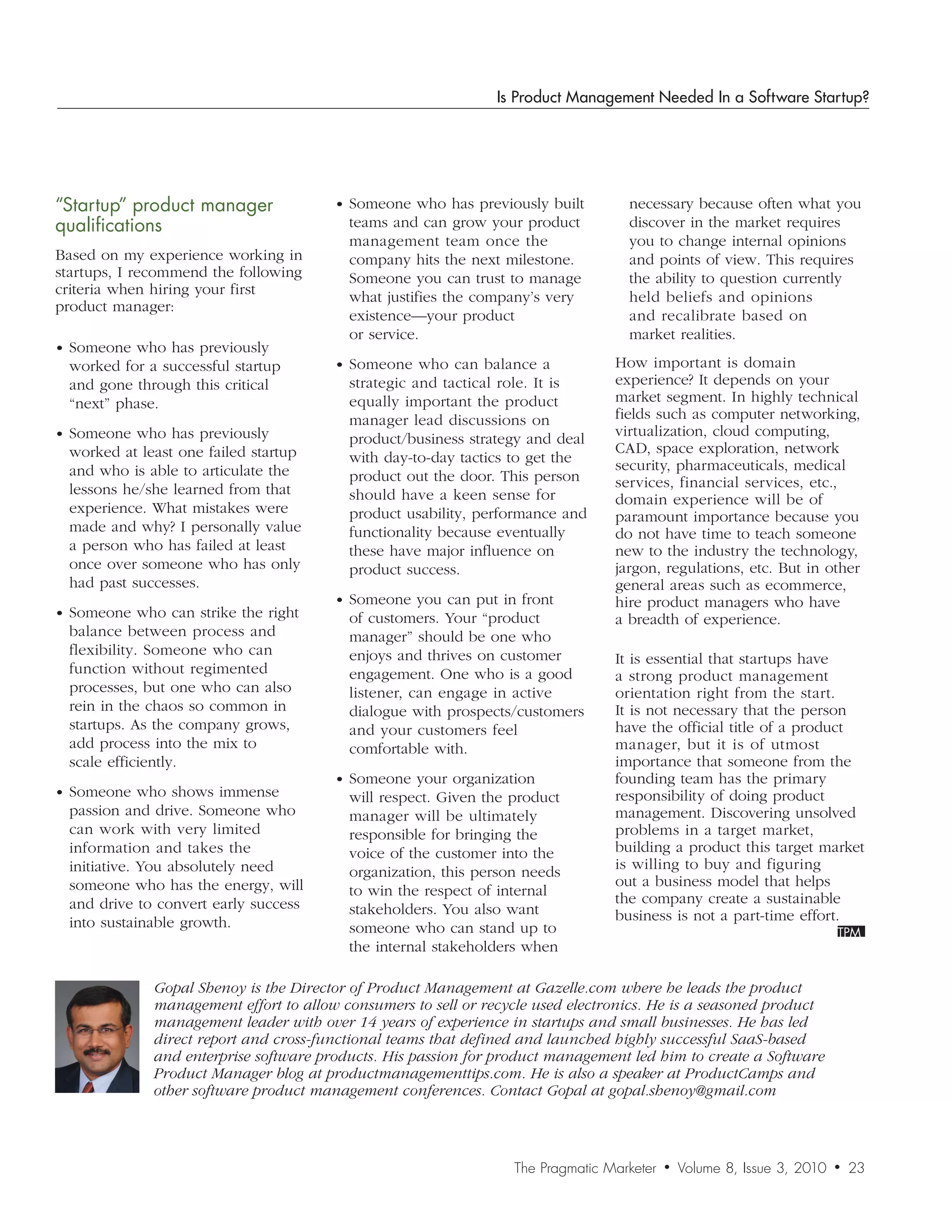Is Product Management Needed In a Software Startup?




“Startup”	product	manager	             • Someone who has previously built          necessary because often what you
qualifications                           teams and can grow your product           discover in the market requires
                                         management team once the                  you to change internal opinions
Based on my experience working in        company hits the next milestone.          and points of view. This requires
startups, I recommend the following      Someone you can trust to manage           the ability to question currently
criteria when hiring your first          what justifies the company’s very         held beliefs and opinions
product manager:
                                         existence—your product                    and recalibrate based on
                                         or service.                               market realities.
• Someone who has previously
 worked for a successful startup       • Someone who can balance a               How important is domain
 and gone through this critical          strategic and tactical role. It is      experience? It depends on your
 “next” phase.                           equally important the product           market segment. In highly technical
                                         manager lead discussions on             fields such as computer networking,
• Someone who has previously             product/business strategy and deal      virtualization, cloud computing,
 worked at least one failed startup                                              CAD, space exploration, network
                                         with day-to-day tactics to get the
 and who is able to articulate the                                               security, pharmaceuticals, medical
                                         product out the door. This person       services, financial services, etc.,
 lessons he/she learned from that        should have a keen sense for            domain experience will be of
 experience. What mistakes were          product usability, performance and      paramount importance because you
 made and why? I personally value        functionality because eventually        do not have time to teach someone
 a person who has failed at least        these have major influence on           new to the industry the technology,
 once over someone who has only          product success.                        jargon, regulations, etc. But in other
 had past successes.                                                             general areas such as ecommerce,
                                       • Someone you can put in front            hire product managers who have
• Someone who can strike the right       of customers. Your “product             a breadth of experience.
 balance between process and             manager” should be one who
 flexibility. Someone who can            enjoys and thrives on customer          It is essential that startups have
 function without regimented             engagement. One who is a good           a strong product management
 processes, but one who can also         listener, can engage in active          orientation right from the start.
 rein in the chaos so common in          dialogue with prospects/customers       It is not necessary that the person
 startups. As the company grows,         and your customers feel                 have the official title of a product
 add process into the mix to             comfortable with.                       manager, but it is of utmost
 scale efficiently.                                                              importance that someone from the
                                       • Someone your organization               founding team has the primary
• Someone who shows immense              will respect. Given the product         responsibility of doing product
 passion and drive. Someone who          manager will be ultimately              management. Discovering unsolved
 can work with very limited              responsible for bringing the            problems in a target market,
 information and takes the               voice of the customer into the          building a product this target market
 initiative. You absolutely need         organization, this person needs         is willing to buy and figuring
 someone who has the energy, will                                                out a business model that helps
                                         to win the respect of internal
 and drive to convert early success                                              the company create a sustainable
                                         stakeholders. You also want             business is not a part-time effort.
 into sustainable growth.                someone who can stand up to
                                         the internal stakeholders when

             Gopal	Shenoy	is	the	Director	of	Product	Management	at	Gazelle.com	where	he	leads	the	product	
             management	effort	to	allow	consumers	to	sell	or	recycle	used	electronics.	He	is	a	seasoned	product	
             management	leader	with	over	14	years	of	experience	in	startups	and	small	businesses.	He	has	led	
             direct	report	and	cross-functional	teams	that	defined	and	launched	highly	successful	SaaS-based	
             and	enterprise	software	products.	His	passion	for	product	management	led	him	to	create	a	Software	
             Product	Manager	blog	at	productmanagementtips.com.	He	is	also	a	speaker	at	ProductCamps	and	
             other	software	product	management	conferences.	Contact	Gopal	at	gopal.shenoy@gmail.com



                                                                  The Pragmatic Marketer   •   Volume 8, Issue 3, 2010   •   23
 