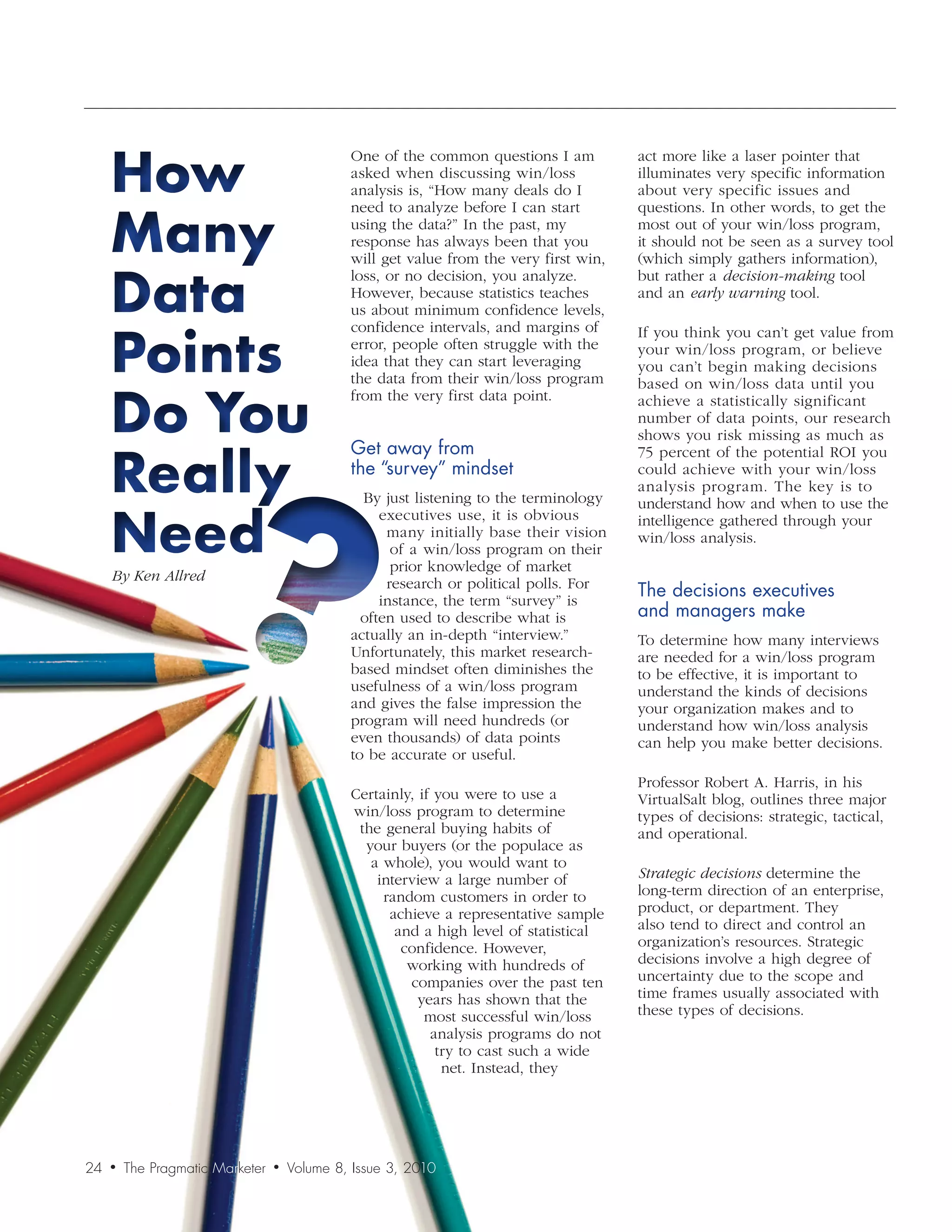 How
                                               One of the common questions I am          act more like a laser pointer that
                                               asked when discussing win/loss            illuminates very specific information
                                               analysis is, “How many deals do I         about very specific issues and


     Many
                                               need to analyze before I can start        questions. In other words, to get the
                                               using the data?” In the past, my          most out of your win/loss program,
                                               response has always been that you         it should not be seen as a survey tool
                                               will get value from the very first win,   (which simply gathers information),


     Data
                                               loss, or no decision, you analyze.        but rather a decision-making tool
                                               However, because statistics teaches       and an early	warning tool.
                                               us about minimum confidence levels,


     Points
                                               confidence intervals, and margins of      If you think you can’t get value from
                                               error, people often struggle with the     your win/loss program, or believe
                                               idea that they can start leveraging       you can’t begin making decisions
                                               the data from their win/loss program


     Do You
                                                                                         based on win/loss data until you
                                               from the very first data point.           achieve a statistically significant
                                                                                         number of data points, our research
                                                                                         shows you risk missing as much as
                                               Get	away	from		

     Really
                                                                                         75 percent of the potential ROI you
                                               the	“survey”	mindset                      could achieve with your win/loss
                                                                                         analysis program. The key is to
                                                 By just listening to the terminology    understand how and when to use the

     Need
                                                    executives use, it is obvious        intelligence gathered through your
                                                     many initially base their vision    win/loss analysis.
                                                      of a win/loss program on their
                                                      prior knowledge of market
     By	Ken	Allred                                   research or political polls. For
                                                    instance, the term “survey” is
                                                                                         The	decisions	executives		
                                                 often used to describe what is          and	managers	make
                                               actually an in-depth “interview.”         To determine how many interviews
                                               Unfortunately, this market research-      are needed for a win/loss program
                                               based mindset often diminishes the        to be effective, it is important to
                                               usefulness of a win/loss program          understand the kinds of decisions
                                               and gives the false impression the        your organization makes and to
                                               program will need hundreds (or            understand how win/loss analysis
                                               even thousands) of data points            can help you make better decisions.
                                               to be accurate or useful.
                                                                                         Professor Robert A. Harris, in his
                                               Certainly, if you were to use a           VirtualSalt blog, outlines three major
                                               win/loss program to determine             types of decisions: strategic, tactical,
                                                the general buying habits of             and operational.
                                                 your buyers (or the populace as
                                                  a whole), you would want to
                                                   interview a large number of           Strategic	decisions determine the
                                                    random customers in order to         long-term direction of an enterprise,
                                                     achieve a representative sample     product, or department. They
                                                      and a high level of statistical    also tend to direct and control an
                                                       confidence. However,              organization’s resources. Strategic
                                                        working with hundreds of         decisions involve a high degree of
                                                        companies over the past ten      uncertainty due to the scope and
                                                          years has shown that the       time frames usually associated with
                                                           most successful win/loss      these types of decisions.
                                                            analysis programs do not
                                                             try to cast such a wide
                                                              net. Instead, they




24   •   The Pragmatic Marketer   •   Volume 8, Issue 3, 2010
 