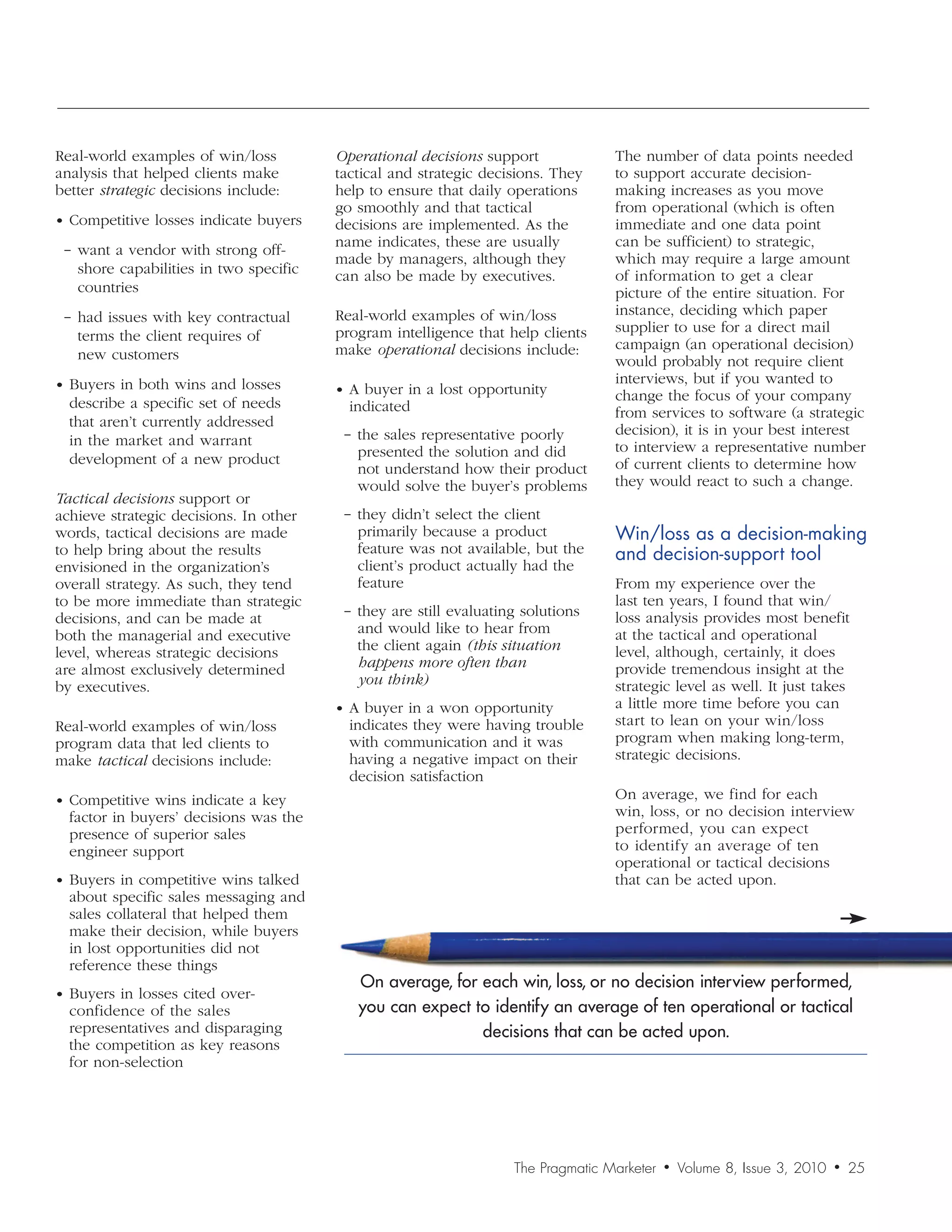 Real-world examples of win/loss         Operational	decisions support             The number of data points needed
analysis that helped clients make       tactical and strategic decisions. They    to support accurate decision-
better strategic decisions include:     help to ensure that daily operations      making increases as you move
                                        go smoothly and that tactical             from operational (which is often
• Competitive losses indicate buyers    decisions are implemented. As the         immediate and one data point
                                        name indicates, these are usually         can be sufficient) to strategic,
 − want a vendor with strong off-
                                        made by managers, although they           which may require a large amount
   shore capabilities in two specific   can also be made by executives.           of information to get a clear
   countries                                                                      picture of the entire situation. For
 − had issues with key contractual      Real-world examples of win/loss           instance, deciding which paper
                                        program intelligence that help clients    supplier to use for a direct mail
   terms the client requires of
                                        make operational decisions include:       campaign (an operational decision)
   new customers                                                                  would probably not require client
• Buyers in both wins and losses                                                  interviews, but if you wanted to
                                        • A buyer in a lost opportunity           change the focus of your company
  describe a specific set of needs        indicated                               from services to software (a strategic
  that aren’t currently addressed
                                         − the sales representative poorly        decision), it is in your best interest
  in the market and warrant                                                       to interview a representative number
  development of a new product             presented the solution and did
                                           not understand how their product       of current clients to determine how
                                           would solve the buyer’s problems       they would react to such a change.
Tactical	decisions support or
achieve strategic decisions. In other    − they didn’t select the client
words, tactical decisions are made         primarily because a product            Win/loss	as	a	decision-making	
to help bring about the results            feature was not available, but the     and	decision-support	tool
envisioned in the organization’s           client’s product actually had the
overall strategy. As such, they tend       feature                                From my experience over the
to be more immediate than strategic                                               last ten years, I found that win/
                                         − they are still evaluating solutions    loss analysis provides most benefit
decisions, and can be made at
both the managerial and executive          and would like to hear from            at the tactical and operational
level, whereas strategic decisions         the client again (this	situation	      level, although, certainly, it does
are almost exclusively determined          happens	more	often	than	               provide tremendous insight at the
by executives.                             you	think)                             strategic level as well. It just takes
                                        • A buyer in a won opportunity            a little more time before you can
Real-world examples of win/loss           indicates they were having trouble      start to lean on your win/loss
program data that led clients to          with communication and it was           program when making long-term,
make tactical decisions include:          having a negative impact on their       strategic decisions.
                                          decision satisfaction
• Competitive wins indicate a key                                                 On average, we find for each
  factor in buyers’ decisions was the                                             win, loss, or no decision interview
  presence of superior sales                                                      performed, you can expect
  engineer support                                                                to identify an average of ten
                                                                                  operational or tactical decisions
• Buyers in competitive wins talked                                               that can be acted upon.
  about specific sales messaging and
  sales collateral that helped them
  make their decision, while buyers
  in lost opportunities did not
  reference these things
                                           On average, for each win, loss, or no decision interview performed,
• Buyers in losses cited over-
  confidence of the sales                  you can expect to identify an average of ten operational or tactical
  representatives and disparaging                          decisions that can be acted upon.
  the competition as key reasons
  for non-selection




                                                                   The Pragmatic Marketer   •   Volume 8, Issue 3, 2010   •   25
 