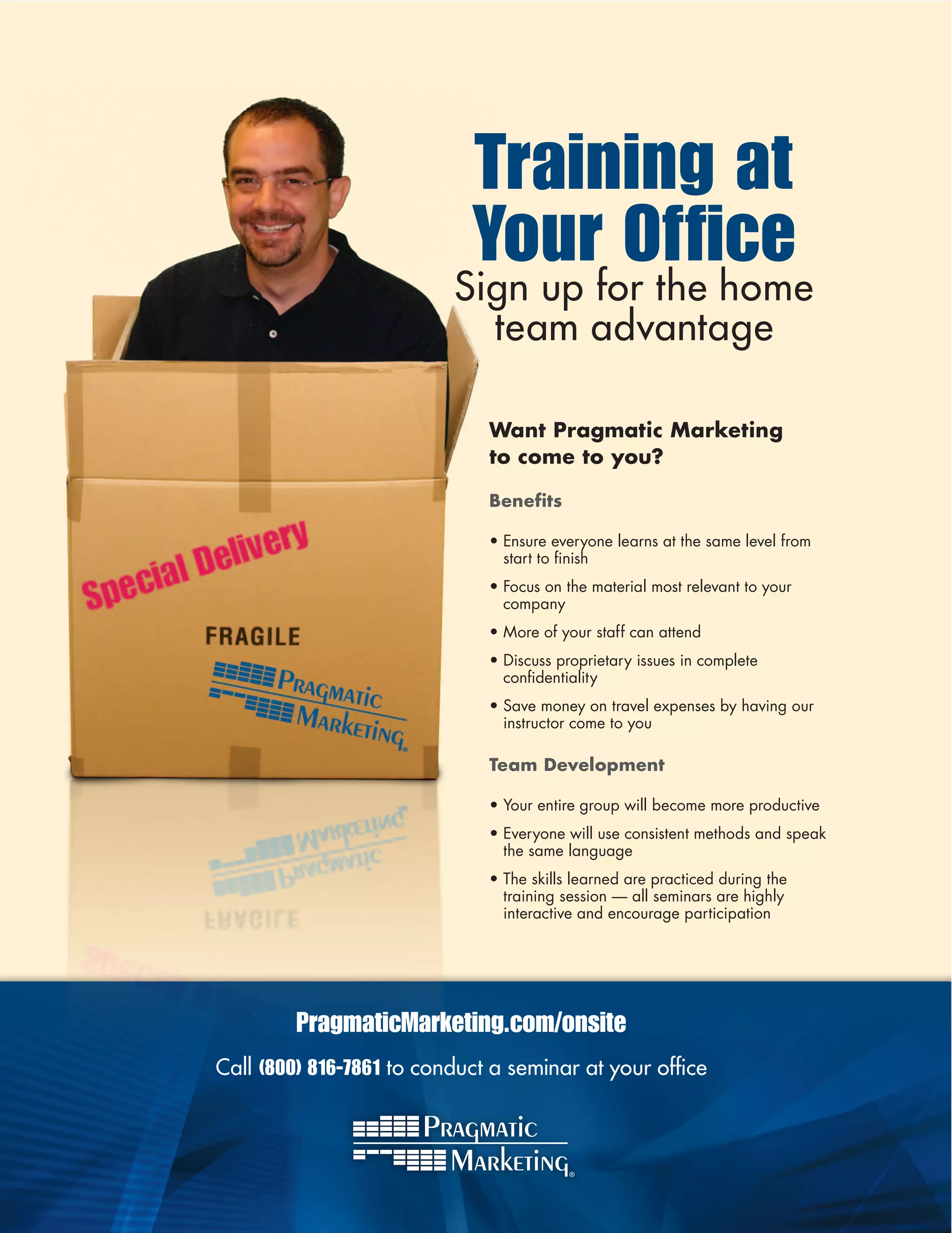 Training at
                            Your Office
                          Sign up for the home
                            team advantage

                              Want Pragmatic Marketing
                              to come to you?

                              Benefits

                              •	Ensure	everyone	learns	at	the	same	level	from	
                                start	to	finish
                                          	
                              •	Focus	on	the	material	most	relevant	to	your	
                                company	
                              •	More	of	your	staff	can	attend	
                              •	Discuss	proprietary	issues	in	complete	
                                confidentiality
                                    	
                              •	Save	money	on	travel	expenses	by	having	our	
                                instructor	come	to	you

                              Team Development

                              •	Your	entire	group	will	become	more	productive
                              •	Everyone	will	use	consistent	methods	and	speak	
                                the	same	language
                              •	The	skills	learned	are	practiced	during	the	
                                training	session	—	all	seminars	are	highly	
                                interactive	and	encourage	participation




         PragmaticMarketing.com/onsite
Call (800) 816-7861 to conduct a seminar at your office
 
