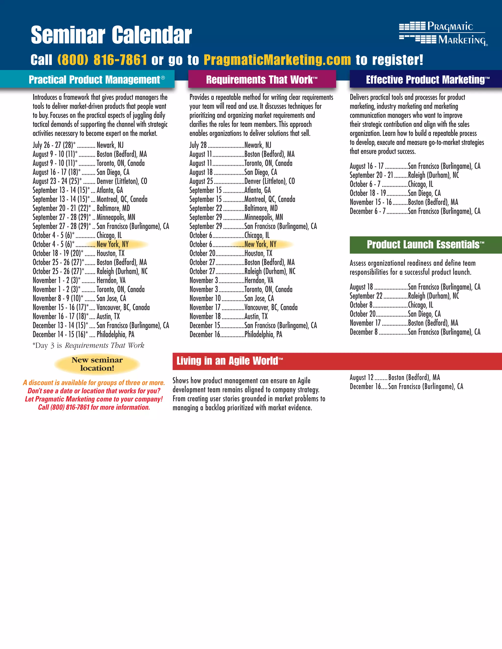 Seminar Calendar
  Call (800) 816-7861 or go to PragmaticMarketing.com to register!
  Practical Product Management ®	                                            Requirements That Work™                                       Effective Product Marketing™
   Introduces a framework that gives product managers the             Provides a repeatable method for writing clear requirements   Delivers practical tools and processes for product
   tools to deliver market-driven products that people want           your team will read and use. It discusses techniques for      marketing, industry marketing and marketing
   to buy. Focuses on the practical aspects of juggling daily         prioritizing and organizing market requirements and           communication managers who want to improve
   tactical demands of supporting the channel with strategic          clarifies the roles for team members. This approach           their strategic contribution and align with the sales
   activities necessary to become expert on the market.               enables organizations to deliver solutions that sell.         organization. Learn how to build a repeatable process
   July 26 - 27 (28)* ............ Newark, NJ                         July 28 ........................Newark, NJ                    to develop, execute and measure go-to-market strategies
   August 9 - 10 (11)* ........... Boston (Bedford), MA               August 11.....................Boston (Bedford), MA            that ensure product success.
   August 9 - 10 (11)* ........... Toronto, ON, Canada                August 11.....................Toronto, ON, Canada             August 16 - 17 ...............San Francisco (Burlingame), CA
   August 16 - 17 (18)* ......... San Diego, CA                       August 18 ....................San Diego, CA                   September 20 - 21 .........Raleigh (Durham), NC
   August 23 - 24 (25)* ........ Denver (Littleton), CO               August 25 ....................Denver (Littleton), CO          October 6 - 7 .................Chicago, IL
   September 13 - 14 (15)* ... Atlanta, GA                            September 15 ..............Atlanta, GA                        October 18 - 19 ..............San Diego, CA
   September 13 - 14 (15)* ... Montreal, QC, Canada                   September 15 ..............Montreal, QC, Canada               November 15 - 16 ..........Boston (Bedford), MA
   September 20 - 21 (22)* .. Baltimore, MD                           September 22 ..............Baltimore, MD                      December 6 - 7 ..............San Francisco (Burlingame), CA
   September 27 - 28 (29)* .. Minneapolis, MN                         September 29 ..............Minneapolis, MN
   September 27 - 28 (29)* .. San Francisco (Burlingame), CA          September 29 ..............San Francisco (Burlingame), CA
   October 4 - 5 (6)* ............. Chicago, IL                       October 6 .....................Chicago, IL
   October 4 - 5 (6)* ............. New York, NY                      October 6 .....................New York, NY                         Product Launch Essentials™
   October 18 - 19 (20)* ....... Houston, TX                          October 20...................Houston, TX
   October 25 - 26 (27)* ....... Boston (Bedford), MA                 October 27 ...................Boston (Bedford), MA            AssessEffective Product Marketing
                                                                                                                                           organizational readiness and define team
   October 25 - 26 (27)* ....... Raleigh (Durham), NC                 October 27 ...................Raleigh (Durham), NC            responsibilities for a successful product launch.
   November 1 - 2 (3)* ......... Herndon, VA                          November 3 .................Herndon, VA
   November 1 - 2 (3)* ......... Toronto, ON, Canada                  November 3 .................Toronto, ON, Canada               August 18 ......................San Francisco (Burlingame), CA
   November 8 - 9 (10)* ....... San Jose, CA                          November 10 ...............San Jose, CA                       September 22 ................Raleigh (Durham), NC
   November 15 - 16 (17)* .... Vancouver, BC, Canada                  November 17 ...............Vancouver, BC, Canada              October 8 .......................Chicago, IL
   November 16 - 17 (18)* .... Austin, TX                             November 18 ...............Austin, TX                         October 20.....................San Diego, CA
   December 13 - 14 (15)* .... San Francisco (Burlingame), CA         December 15................San Francisco (Burlingame), CA     November 17 .................Boston (Bedford), MA
   December 14 - 15 (16)* .... Philadelphia, PA                       December 16................Philadelphia, PA                   December 8 ...................San Francisco (Burlingame), CA
   *Day 3 is Requirements	That	Work
                   New seminar                                   Living in an Agile World™
                     location!
                                                                Shows how product management can ensure an Agile                    August 12 ........ Boston (Bedford), MA
A discount is available for groups of three or more.
                                                                development team remains aligned to company strategy.               December 16 .... San Francisco (Burlingame), CA
 Don’t see a date or location that works for you?
Let Pragmatic Marketing come to your company!                   From creating user stories grounded in market problems to
     Call (800) 816-7861 for more information.                  managing a backlog prioritized with market evidence.
 