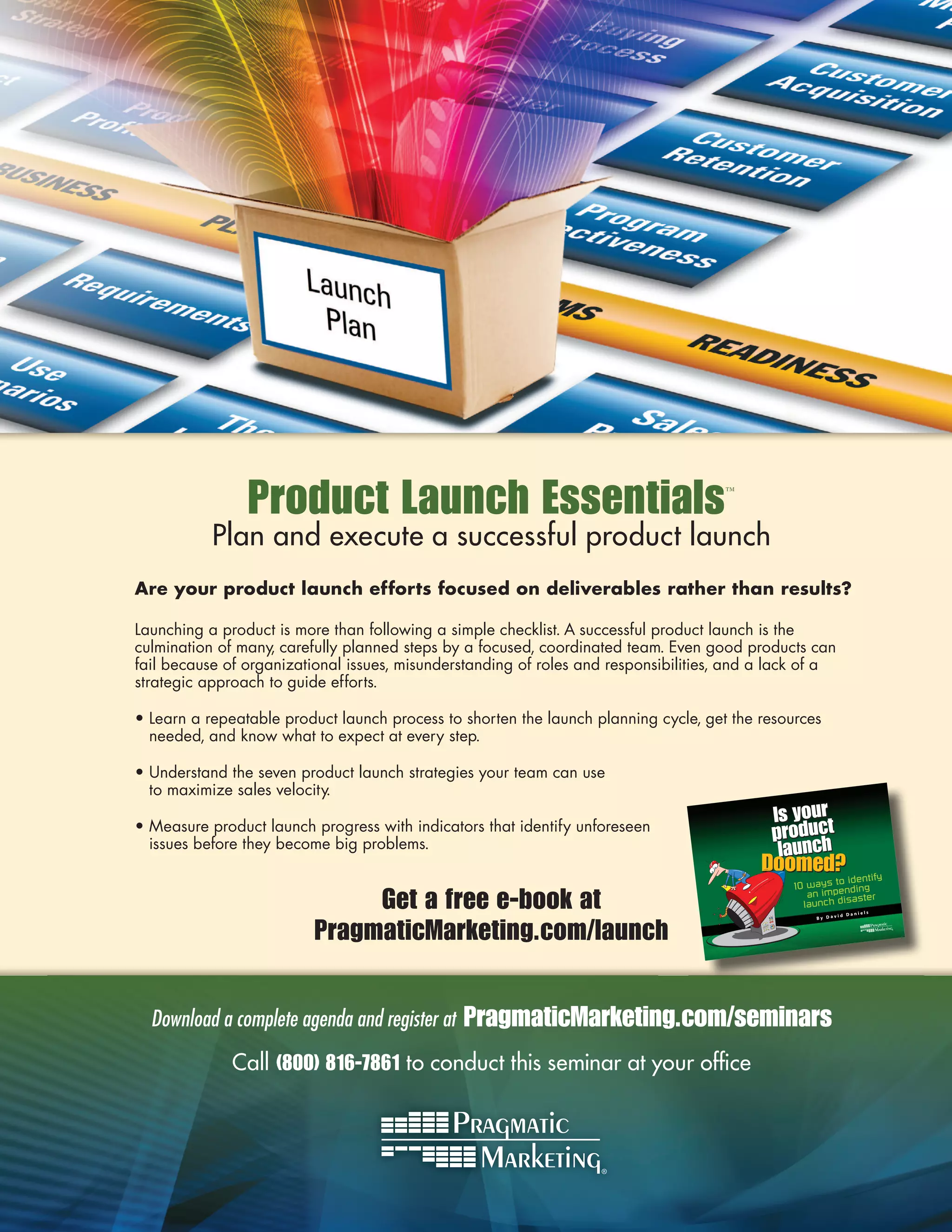 Product Launch Essentials                                            ™



           Plan and execute a successful product launch
Are your product launch efforts focused on deliverables rather than results?

Launching a product is more than following a simple checklist. A successful product launch is the
culmination of many, carefully planned steps by a focused, coordinated team. Even good products can
fail because of organizational issues, misunderstanding of roles and responsibilities, and a lack of a
strategic approach to guide efforts.

• Learn a repeatable product launch process to shorten the launch planning cycle, get the resources
  needed, and know what to expect at every step.

• Understand the seven product launch strategies your team can use
  to maximize sales velocity.

• Measure product launch progress with indicators that identify unforeseen
  issues before they become big problems.


                               Get a free e-book at                                                            Daniel
                                                                                                                        s




                          PragmaticMarketing.com/launch
                                                                                                          id
                                                                                                   By Dav




  Download a complete agenda and register at   PragmaticMarketing.com/seminars
              Call (800) 816-7861 to conduct this seminar at your ofﬁce
 