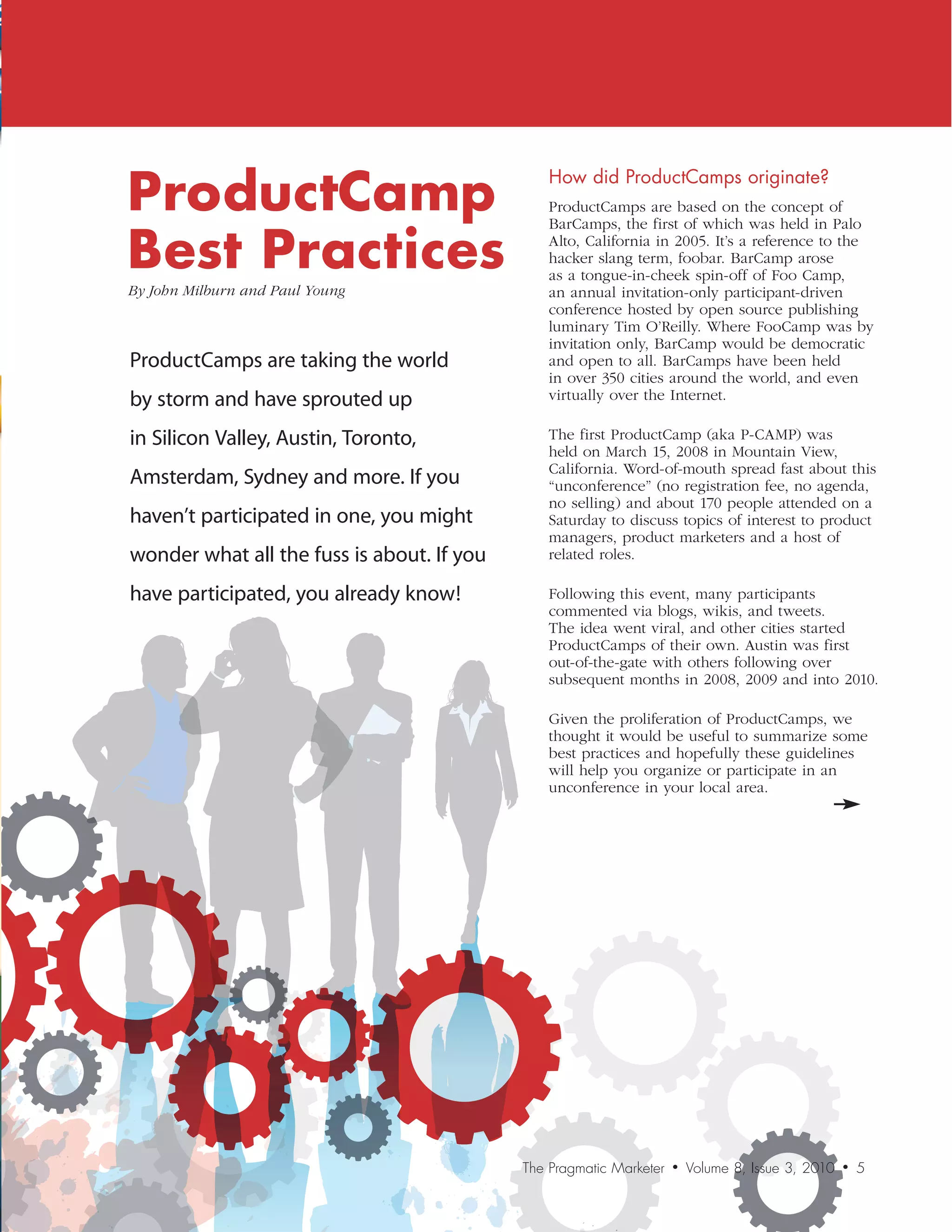 ProductCamp
                                                How	did	ProductCamps	originate?
                                                ProductCamps are based on the concept of


Best Practices
                                                BarCamps, the first of which was held in Palo
                                                Alto, California in 2005. It’s a reference to the
                                                hacker slang term, foobar. BarCamp arose
                                                as a tongue-in-cheek spin-off of Foo Camp,
By	John	Milburn	and	Paul	Young                  an annual invitation-only participant-driven
                                                conference hosted by open source publishing
                                                luminary Tim O’Reilly. Where FooCamp was by
                                                invitation only, BarCamp would be democratic
ProductCamps are taking the world               and open to all. BarCamps have been held
                                                in over 350 cities around the world, and even
by storm and have sprouted up                   virtually over the Internet.

in Silicon Valley, Austin, Toronto,             The first ProductCamp (aka P-CAMP) was
                                                held on March 15, 2008 in Mountain View,
                                                California. Word-of-mouth spread fast about this
Amsterdam, Sydney and more. If you              “unconference” (no registration fee, no agenda,
                                                no selling) and about 170 people attended on a
haven’t participated in one, you might          Saturday to discuss topics of interest to product
                                                managers, product marketers and a host of
wonder what all the fuss is about. If you       related roles.

have participated, you already know!            Following this event, many participants
                                                commented via blogs, wikis, and tweets.
                                                The idea went viral, and other cities started
                                                ProductCamps of their own. Austin was first
                                                out-of-the-gate with others following over
                                                subsequent months in 2008, 2009 and into 2010.

                                                Given the proliferation of ProductCamps, we
                                                thought it would be useful to summarize some
                                                best practices and hopefully these guidelines
                                                will help you organize or participate in an
                                                unconference in your local area.




                                            The Pragmatic Marketer   •   Volume 8, Issue 3, 2010   •   5
 