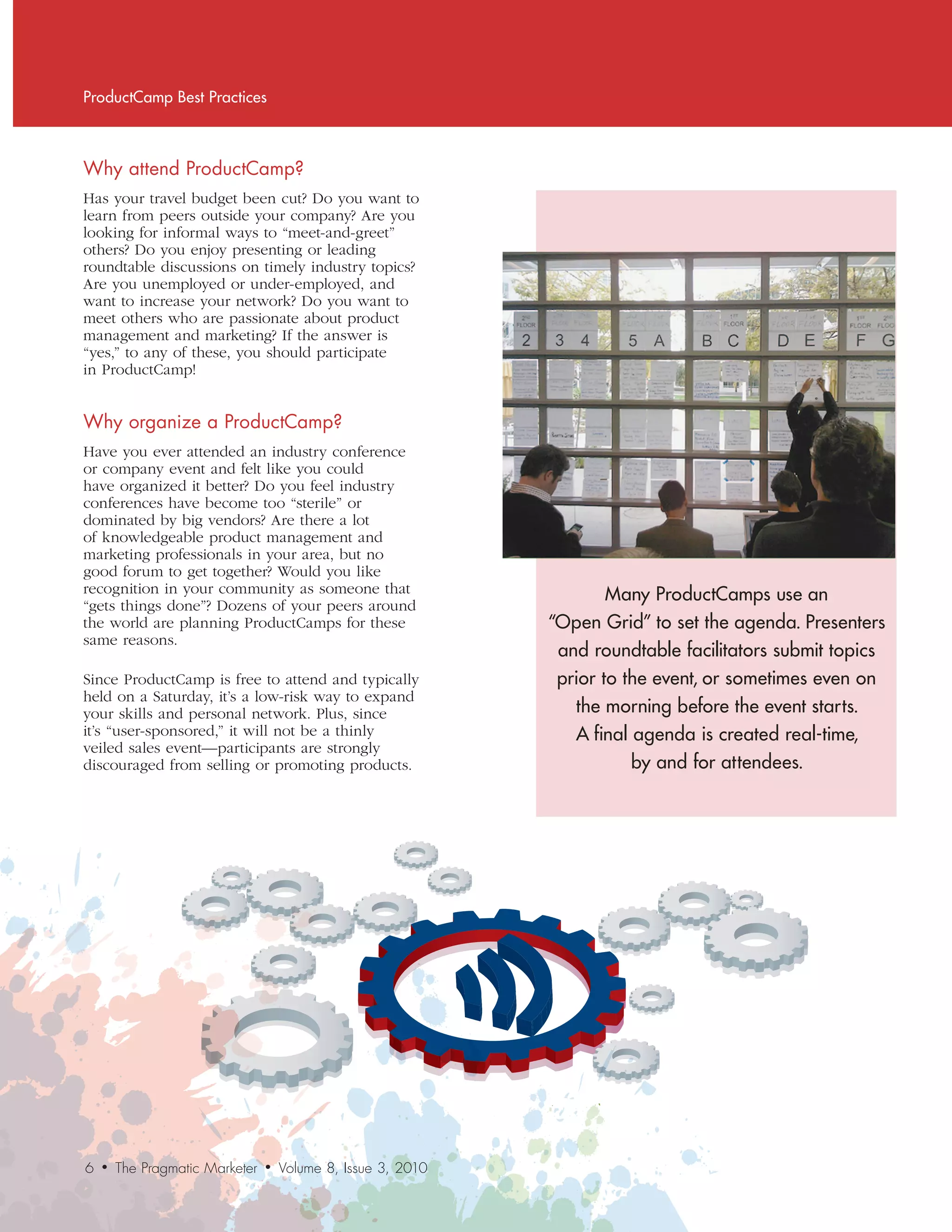 ProductCamp Best Practices



Why	attend	ProductCamp?
Has your travel budget been cut? Do you want to
learn from peers outside your company? Are you
looking for informal ways to “meet-and-greet”
others? Do you enjoy presenting or leading
roundtable discussions on timely industry topics?
Are you unemployed or under-employed, and
want to increase your network? Do you want to
meet others who are passionate about product
management and marketing? If the answer is
“yes,” to any of these, you should participate
in ProductCamp!


Why	organize	a	ProductCamp?
Have you ever attended an industry conference
or company event and felt like you could
have organized it better? Do you feel industry
conferences have become too “sterile” or
dominated by big vendors? Are there a lot
of knowledgeable product management and
marketing professionals in your area, but no
good forum to get together? Would you like
recognition in your community as someone that                          Many ProductCamps use an
“gets things done”? Dozens of your peers around
the world are planning ProductCamps for these                  “Open Grid” to set the agenda. Presenters
same reasons.
                                                                and roundtable facilitators submit topics
Since ProductCamp is free to attend and typically               prior to the event, or sometimes even on
held on a Saturday, it’s a low-risk way to expand
your skills and personal network. Plus, since                     the morning before the event starts.
it’s “user-sponsored,” it will not be a thinly                    A final agenda is created real-time,
veiled sales event—participants are strongly
discouraged from selling or promoting products.                           by and for attendees.




6   •   The Pragmatic Marketer   •   Volume 8, Issue 3, 2010
 