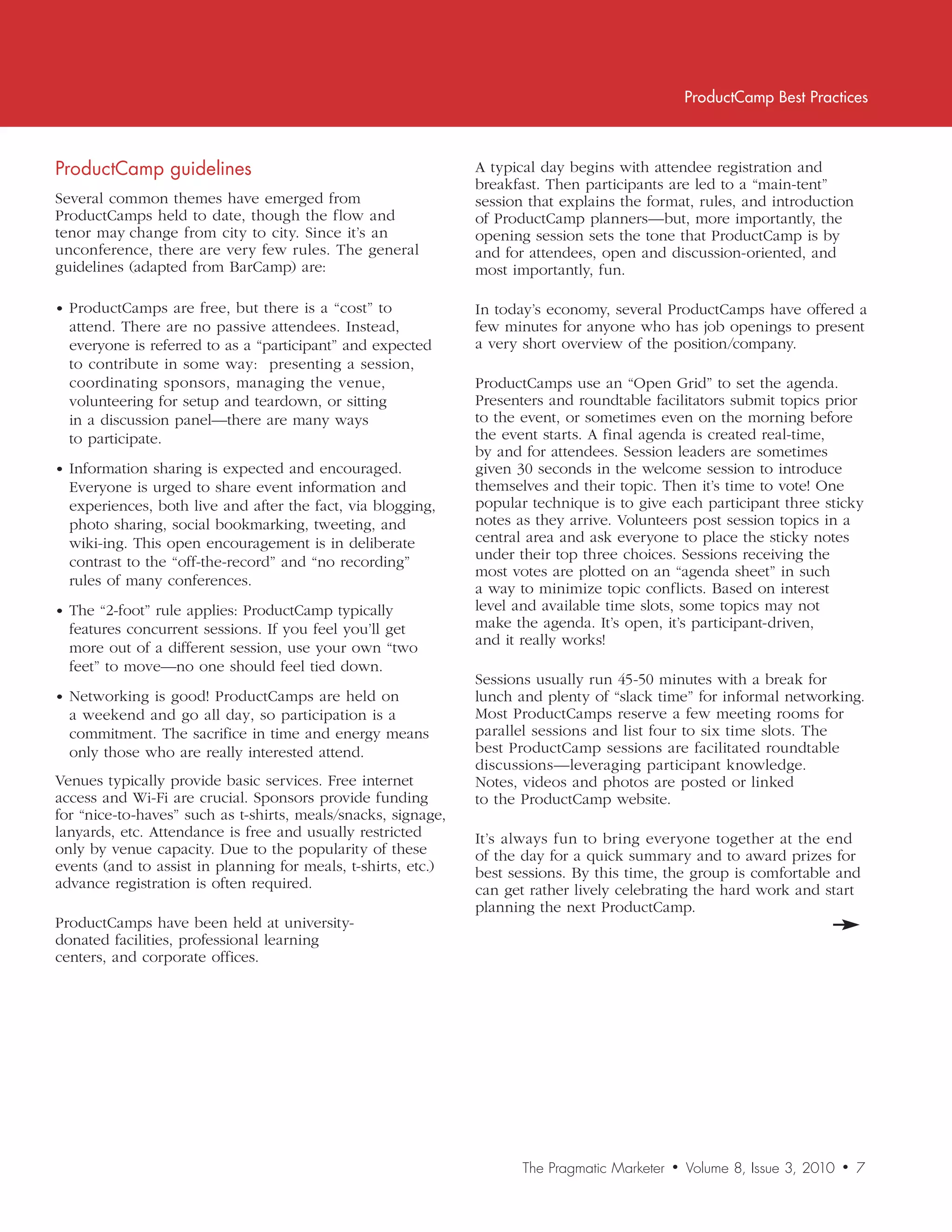 ProductCamp Best Practices



ProductCamp	guidelines                                         A typical day begins with attendee registration and
                                                               breakfast. Then participants are led to a “main-tent”
Several common themes have emerged from                        session that explains the format, rules, and introduction
ProductCamps held to date, though the flow and                 of ProductCamp planners—but, more importantly, the
tenor may change from city to city. Since it’s an              opening session sets the tone that ProductCamp is by
unconference, there are very few rules. The general            and for attendees, open and discussion-oriented, and
guidelines (adapted from BarCamp) are:                         most importantly, fun.

• ProductCamps are free, but there is a “cost” to              In today’s economy, several ProductCamps have offered a
  attend. There are no passive attendees. Instead,             few minutes for anyone who has job openings to present
  everyone is referred to as a “participant” and expected      a very short overview of the position/company.
  to contribute in some way: presenting a session,
  coordinating sponsors, managing the venue,                   ProductCamps use an “Open Grid” to set the agenda.
  volunteering for setup and teardown, or sitting              Presenters and roundtable facilitators submit topics prior
  in a discussion panel—there are many ways                    to the event, or sometimes even on the morning before
  to participate.                                              the event starts. A final agenda is created real-time,
                                                               by and for attendees. Session leaders are sometimes
• Information sharing is expected and encouraged.              given 30 seconds in the welcome session to introduce
  Everyone is urged to share event information and             themselves and their topic. Then it’s time to vote! One
  experiences, both live and after the fact, via blogging,     popular technique is to give each participant three sticky
  photo sharing, social bookmarking, tweeting, and             notes as they arrive. Volunteers post session topics in a
  wiki-ing. This open encouragement is in deliberate           central area and ask everyone to place the sticky notes
  contrast to the “off-the-record” and “no recording”          under their top three choices. Sessions receiving the
                                                               most votes are plotted on an “agenda sheet” in such
  rules of many conferences.
                                                               a way to minimize topic conflicts. Based on interest
• The “2-foot” rule applies: ProductCamp typically             level and available time slots, some topics may not
  features concurrent sessions. If you feel you’ll get         make the agenda. It’s open, it’s participant-driven,
                                                               and it really works!
  more out of a different session, use your own “two
  feet” to move—no one should feel tied down.
                                                               Sessions usually run 45-50 minutes with a break for
• Networking is good! ProductCamps are held on                 lunch and plenty of “slack time” for informal networking.
  a weekend and go all day, so participation is a              Most ProductCamps reserve a few meeting rooms for
  commitment. The sacrifice in time and energy means           parallel sessions and list four to six time slots. The
  only those who are really interested attend.                 best ProductCamp sessions are facilitated roundtable
                                                               discussions—leveraging participant knowledge.
Venues typically provide basic services. Free internet         Notes, videos and photos are posted or linked
access and Wi-Fi are crucial. Sponsors provide funding         to the ProductCamp website.
for “nice-to-haves” such as t-shirts, meals/snacks, signage,
lanyards, etc. Attendance is free and usually restricted       It’s always fun to bring everyone together at the end
only by venue capacity. Due to the popularity of these         of the day for a quick summary and to award prizes for
events (and to assist in planning for meals, t-shirts, etc.)   best sessions. By this time, the group is comfortable and
advance registration is often required.                        can get rather lively celebrating the hard work and start
                                                               planning the next ProductCamp.
ProductCamps have been held at university-
donated facilities, professional learning
centers, and corporate offices.




                                                                      The Pragmatic Marketer   •   Volume 8, Issue 3, 2010   •   7
 