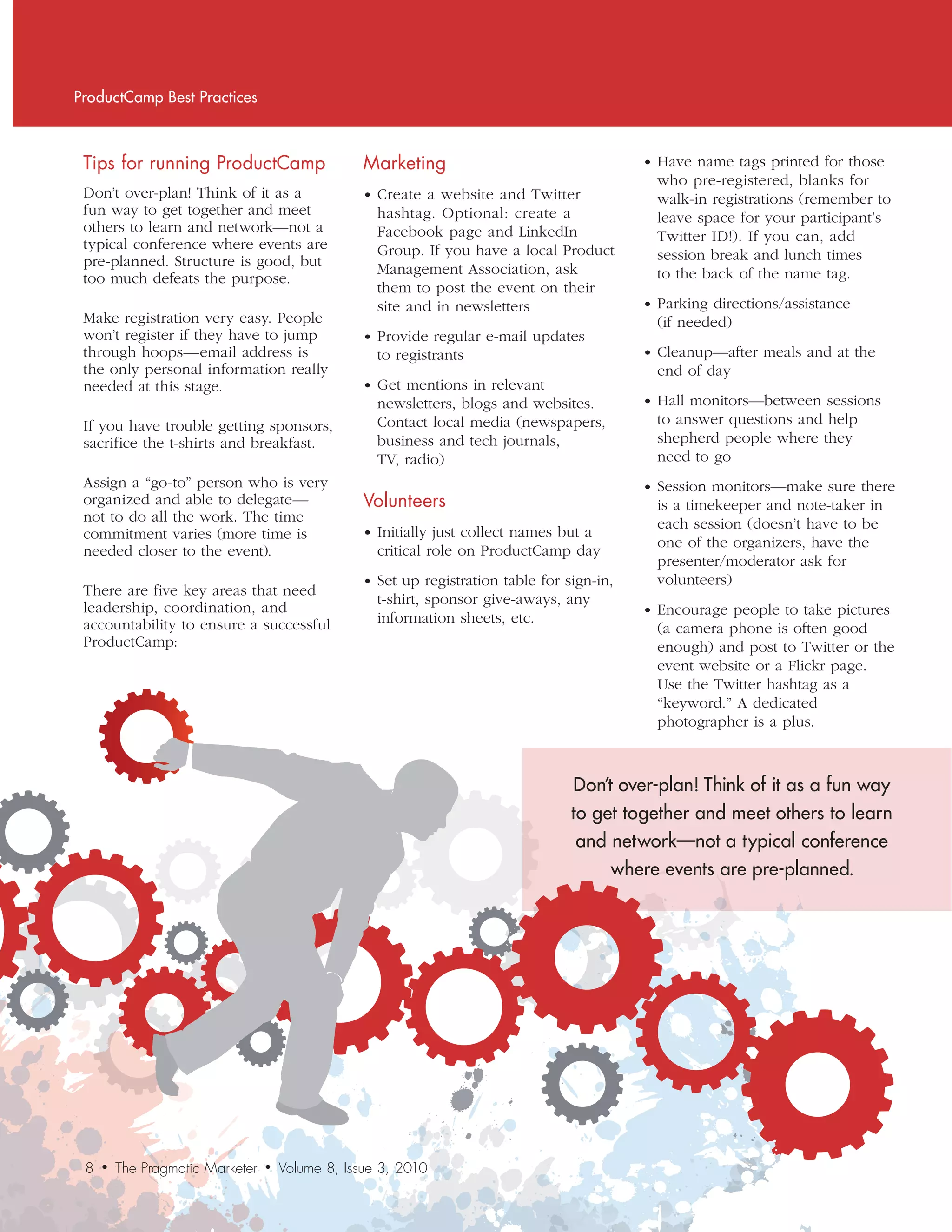 ProductCamp Best Practices



 Tips	for	running	ProductCamp                      Marketing                                  • Have name tags printed for those
                                                                                                who pre-registered, blanks for
 Don’t over-plan! Think of it as a                 • Create a website and Twitter               walk-in registrations (remember to
 fun way to get together and meet                    hashtag. Optional: create a                leave space for your participant’s
 others to learn and network—not a                   Facebook page and LinkedIn                 Twitter ID!). If you can, add
 typical conference where events are                 Group. If you have a local Product
 pre-planned. Structure is good, but                                                            session break and lunch times
                                                     Management Association, ask                to the back of the name tag.
 too much defeats the purpose.
                                                     them to post the event on their
                                                     site and in newsletters                  • Parking directions/assistance
 Make registration very easy. People                                                            (if needed)
 won’t register if they have to jump               • Provide regular e-mail updates
 through hoops—email address is                      to registrants                           • Cleanup—after meals and at the
 the only personal information really                                                           end of day
 needed at this stage.                             • Get mentions in relevant
                                                     newsletters, blogs and websites.         • Hall monitors—between sessions
 If you have trouble getting sponsors,               Contact local media (newspapers,           to answer questions and help
 sacrifice the t-shirts and breakfast.               business and tech journals,                shepherd people where they
                                                     TV, radio)                                 need to go
 Assign a “go-to” person who is very                                                          • Session monitors—make sure there
 organized and able to delegate—                   Volunteers                                   is a timekeeper and note-taker in
 not to do all the work. The time                                                               each session (doesn’t have to be
 commitment varies (more time is                   • Initially just collect names but a
                                                                                                one of the organizers, have the
 needed closer to the event).                        critical role on ProductCamp day
                                                                                                presenter/moderator ask for
                                                   • Set up registration table for sign-in,     volunteers)
 There are five key areas that need
                                                     t-shirt, sponsor give-aways, any
 leadership, coordination, and                                                                • Encourage people to take pictures
 accountability to ensure a successful               information sheets, etc.
                                                                                                (a camera phone is often good
 ProductCamp:                                                                                   enough) and post to Twitter or the
                                                                                                event website or a Flickr page.
                                                                                                Use the Twitter hashtag as a
                                                                                                “keyword.” A dedicated
                                                                                                photographer is a plus.



                                                                                    Don’t over-plan! Think of it as a fun way
                                                                                    to get together and meet others to learn
                                                                                     and network—not a typical conference
                                                                                         where events are pre-planned.




 8   •   The Pragmatic Marketer   •   Volume 8, Issue 3, 2010
 