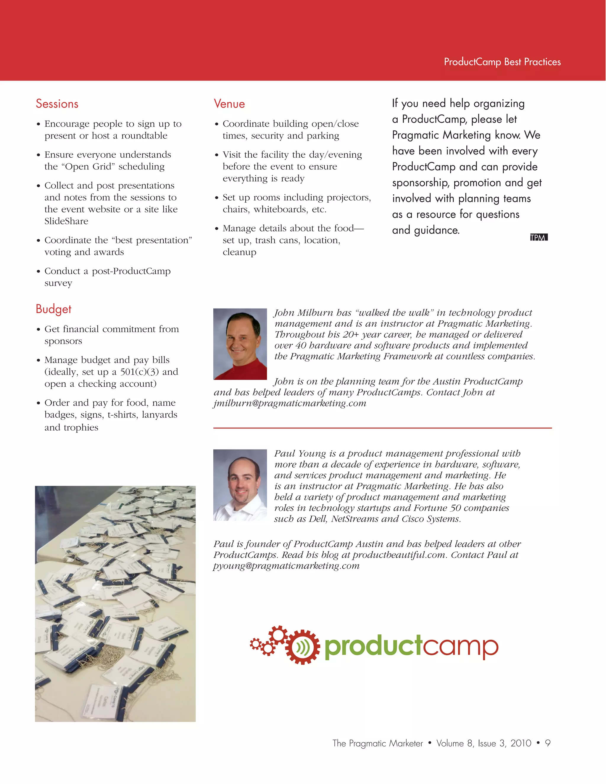 ProductCamp Best Practices



Sessions                               Venue                                       If	you	need	help	organizing	
• Encourage people to sign up to       • Coordinate building open/close            a	ProductCamp,	please	let	
  present or host a roundtable           times, security and parking               Pragmatic	Marketing	know.	We	
• Ensure everyone understands          • Visit the facility the day/evening        have	been	involved	with	every	
  the “Open Grid” scheduling             before the event to ensure                ProductCamp	and	can	provide	
                                         everything is ready                       sponsorship,	promotion	and	get	
• Collect and post presentations
  and notes from the sessions to       • Set up rooms including projectors,        involved	with	planning	teams	
  the event website or a site like       chairs, whiteboards, etc.
                                                                                   as	a	resource	for	questions	
  SlideShare
                                       • Manage details about the food—            and	guidance.
• Coordinate the “best presentation”     set up, trash cans, location,
  voting and awards                      cleanup
• Conduct a post-ProductCamp
  survey

Budget                                               John	Milburn	has	“walked	the	walk”	in	technology	product	
                                                     management	and	is	an	instructor	at	Pragmatic	Marketing.	
• Get financial commitment from
                                                     Throughout	his	20+	year	career,	he	managed	or	delivered	
  sponsors                                           over	40	hardware	and	software	products	and	implemented	
• Manage budget and pay bills                        the	Pragmatic	Marketing	Framework	at	countless	companies.
  (ideally, set up a 501(c)(3) and
  open a checking account)                          John	is	on	the	planning	team	for	the	Austin	ProductCamp		
                                       and	has	helped	leaders	of	many	ProductCamps.	Contact	John	at	
• Order and pay for food, name         jmilburn@pragmaticmarketing.com
  badges, signs, t-shirts, lanyards
  and trophies

                                                     Paul	Young	is	a	product	management	professional	with		
                                                     more	than	a	decade	of	experience	in	hardware,	software,	
                                                     and	services	product	management	and	marketing.	He	
                                                     is	an	instructor	at	Pragmatic	Marketing.	He	has	also	
                                                     held	a	variety	of	product	management	and	marketing	
                                                     roles	in	technology	startups	and	Fortune	50	companies	
                                                     such	as	Dell,	NetStreams	and	Cisco	Systems.

                                       Paul	is	founder	of	ProductCamp	Austin	and	has	helped	leaders	at	other	
                                       ProductCamps.	Read	his	blog	at	productbeautiful.com.	Contact	Paul	at	
                                       pyoung@pragmaticmarketing.com




                                                                 productcamp


                                                                     The Pragmatic Marketer   •   Volume 8, Issue 3, 2010   •   9
 