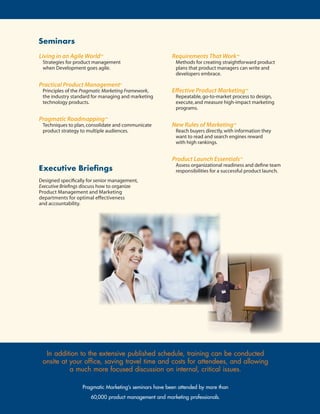Seminars
Living in an Agile World™                                Requirements That Work™
 Strategies for product management                        Methods for creating straightforward product
 when Development goes agile.                             plans that product managers can write and
                                                          developers embrace.

Practical Product Management®
 Principles of the Pragmatic Marketing Framework,        Effective Product Marketing™
 the industry standard for managing and marketing         Repeatable, go-to-market process to design,
 technology products.                                     execute, and measure high-impact marketing
                                                          programs.

Pragmatic Roadmapping™
 Techniques to plan, consolidate and communicate         New Rules of Marketing™
 product strategy to multiple audiences.                  Reach buyers directly, with information they
                                                          want to read and search engines reward
                                                          with high rankings.


                                                         Product Launch Essentials™
                                                          Assess organizational readiness and define team
Executive Briefings                                       responsibilities for a successful product launch.
Designed specifically for senior management,
Executive Briefings discuss how to organize
Product Management and Marketing
departments for optimal effectiveness
and accountability.




  In	addition	to	the	extensive	published	schedule,	training	can	be	conducted	
 onsite	at	your	office,	saving	travel	time	and	costs	for	attendees,	and	allowing	
           a	much	more	focused	discussion	on	internal,	critical	issues.

                   Pragmatic Marketing’s seminars have been attended by more than
                       60,000 product management and marketing professionals.
 