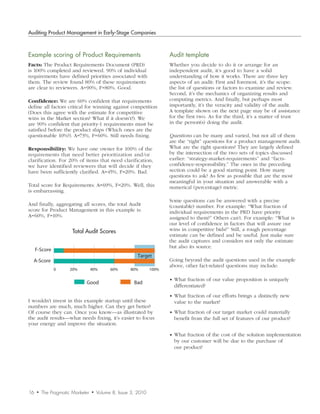 Auditing Product Management in Early-Stage Companies



Example	scoring	of	Product	Requirements                                Audit	template
Facts: The Product Requirements Document (PRD)                         Whether you decide to do it or arrange for an
is 100% completed and reviewed. 90% of individual                      independent audit, it’s good to have a solid
requirements have defined priorities associated with                   understanding of how it works. There are three key
them. The review found 80% of these requirements                       aspects of an audit: First and foremost, it’s the scope:
are clear to reviewers. A=90%, F=80%. Good.                            the list of questions or factors to examine and review.
                                                                       Second, it’s the mechanics of organizing results and
Confidence: We are 60% confident that requirements                     computing metrics. And finally, but perhaps most
define all factors critical for winning against competition            importantly, it’s the veracity and validity of the audit.
(Does this agree with the estimate for competitive                     A template shown on the next page may be of assistance
wins in the Market section? What if it doesn’t?). We                   for the first two. As for the third, it’s a matter of trust
are 90% confident that priority-1 requirements must be                 in the person(s) doing the audit.
satisfied before the product ships (Which ones are the
questionable 10%?). A=73%, F=60%. Still needs fixing.                  Questions can be many and varied, but not all of them
                                                                       are the “right” questions for a product management audit.
Responsibility: We have one owner for 100% of the                      What are the right questions? They are largely defined
requirements that need better prioritization and/or                    by the intersection of the two sets of topics discussed
clarification. For 20% of items that need clarification,               earlier: “strategy-market-requirements” and “facts-
we have identified reviewers that will decide if they                  confidence-responsibility.” The ones in the preceding
have been sufficiently clarified. A=45%, F=20%. Bad.                   section could be a good starting point. How many
                                                                       questions to ask? As few as possible that are the most
                                                                       meaningful in your situation and answerable with a
Total score for Requirements: A=69%, F=20%. Well, this                 numerical (percentage) metric.
is embarrassing.
                                                                       Some questions can be answered with a precise
And finally, aggregating all scores, the total Audit                   (countable) number. For example: “What fraction of
score for Product Management in this example is:                       individual requirements in the PRD have priority
A=60%, F=10%.                                                          assigned to them?” Others can’t. For example: “What is
                                                                       our level of confidence in factors that will assure our
                       Total Audit Scores                              wins in competitive bids?” Still, a rough percentage
                                                                       estimate can be defined and be useful. Just make sure
                                                                       the audit captures and considers not only the estimate
                                                                       but also its source.
     F-Score
                                                         Target
  A-Score                                                              Going beyond the audit questions used in the example
                                                                       above, other fact-related questions may include:
               0      20%         40%       60%      80%        100%

                                                                       • What fraction of our value proposition is uniquely
                             Good                      Bad
                                                                         differentiated?
                                                                       • What fraction of our efforts brings a distinctly new
I wouldn’t invest in this example startup until these                    value to the market?
numbers are much, much higher. Can they get better?
                        Total Audit Scores
Of course they can. Once you know—as illustrated by                    • What fraction of our target market could materially
the audit results—what needs fixing, it’s easier to focus                benefit from the full set of features of our product?
your energy and improve the situation.

                                                                       • What fraction of the cost of the solution implementation
                                                                         by our customer will be due to the purchase of
                                                                         our product?




16   •   The Pragmatic Marketer   •   Volume 8, Issue 3, 2010
 